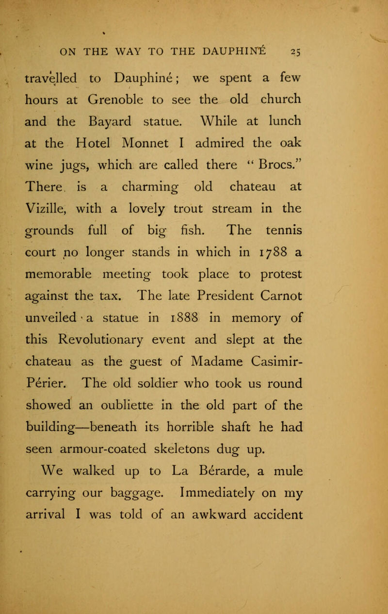 travelled to Dauphine; we spent a few hours at Grenoble to see the old church and the Bayard statue. While at lunch at the Hotel Monnet I admired the oak wine jugs, which are called there  Brocs. There is a charming old chateau at Vizille, with a lovely trout stream in the grounds full of big fish. The tennis court no longer stands in which in 1788 a memorable meeting took place to protest against the tax. The late President Carnot unveiled * a statue in 1888 in memory of this Revolutionary event and slept at the chateau as the guest of Madame Casimir- Perier. The old soldier wrho took us round showed an oubliette in the old part of the building—beneath its horrible shaft he had seen armour-coated skeletons dug up. We walked up to La Berarde, a mule carrying our baggage. Immediately on my arrival I was told of an awkward accident