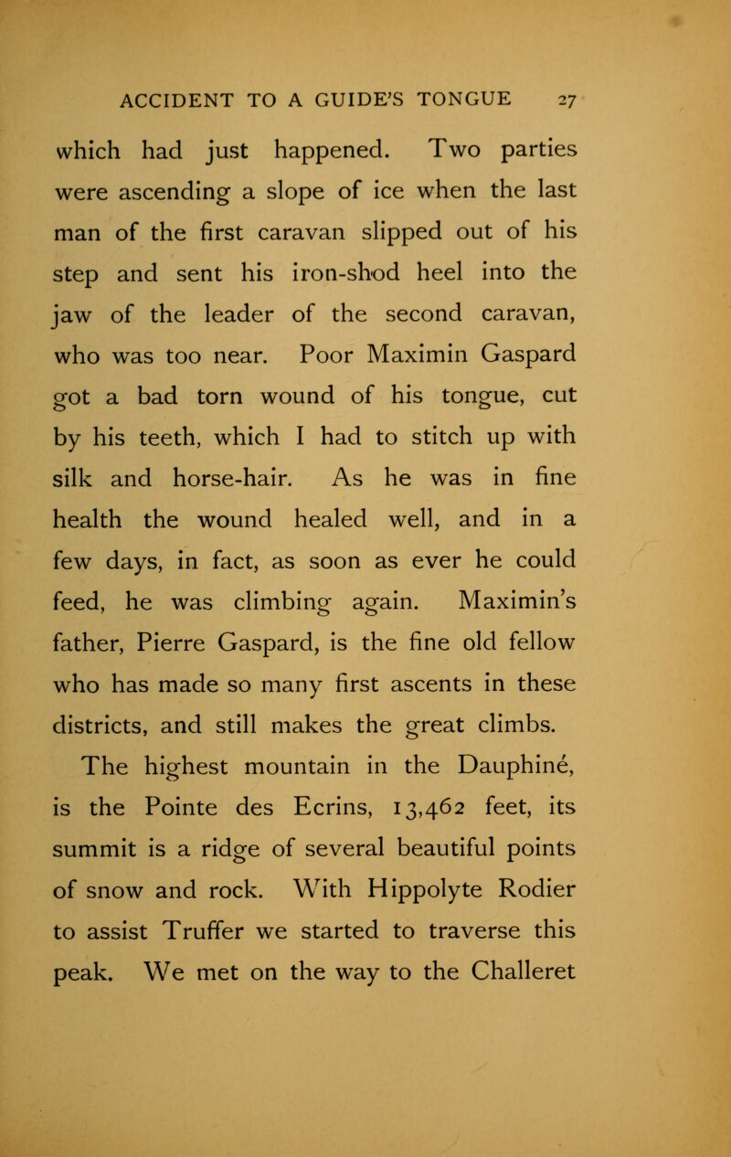 which had just happened. Two parties were ascending a slope of ice when the last man of the first caravan slipped out of his step and sent his iron-shod heel into the jaw of the leader of the second caravan, who was too near. Poor Maximin Gaspard got a bad torn wound of his tongue, cut by his teeth, which I had to stitch up with silk and horse-hair. As he was in fine health the wound healed well, and in a few days, in fact, as soon as ever he could feed, he was climbing again. Maximin's father, Pierre Gaspard, is the fine old fellow who has made so many first ascents in these districts, and still makes the great climbs. The highest mountain in the Dauphine, is the Pointe des Ecrins, 13,462 feet, its summit is a ridge of several beautiful points of snow and rock. With Hippolyte Rodier to assist Truffer we started to traverse this peak. We met on the way to the Challeret