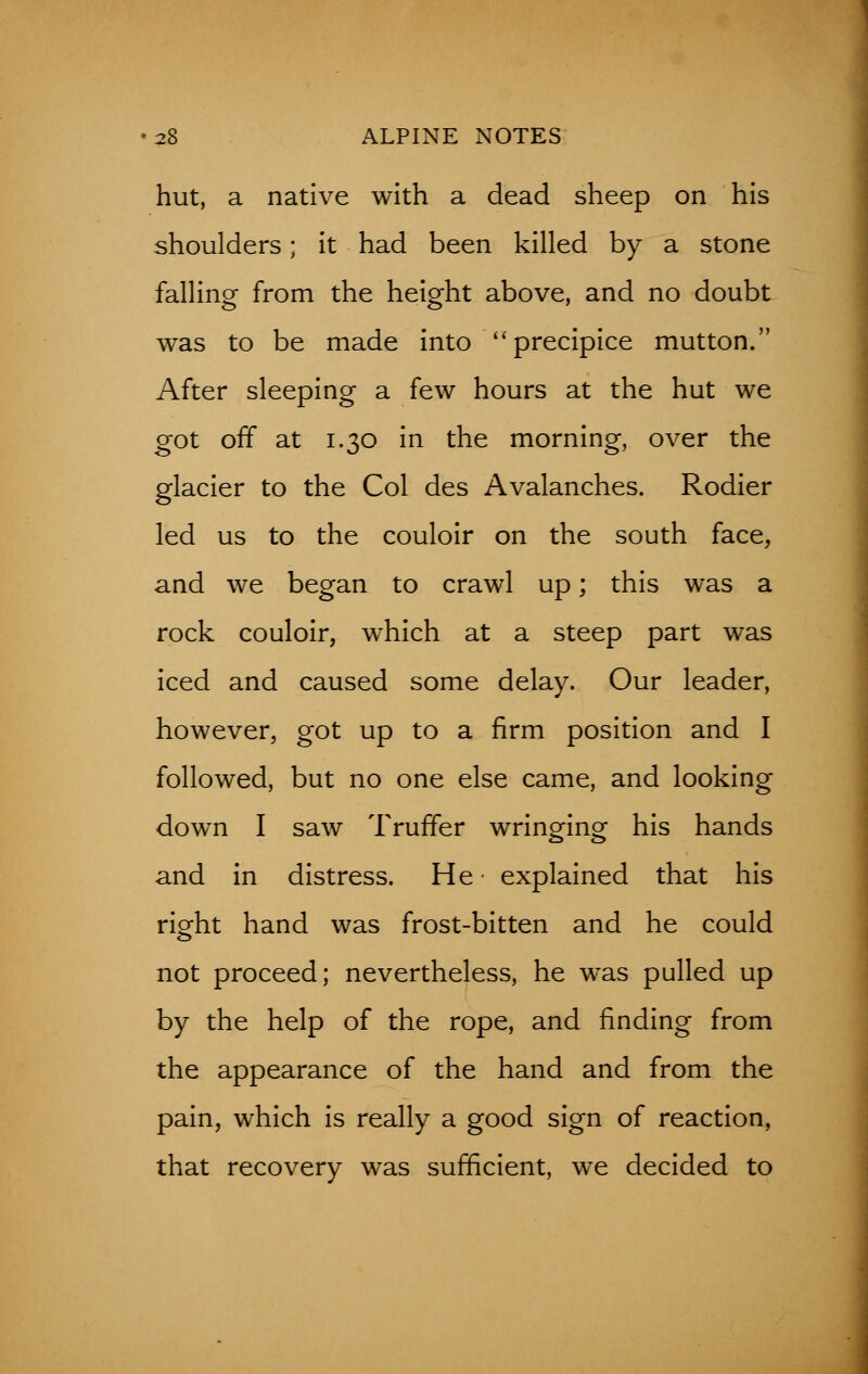hut, a native with a dead sheep on his shoulders; it had been killed by a stone falling from the height above, and no doubt was to be made into precipice mutton. After sleeping a few hours at the hut we got off at 1.30 in the morning, over the glacier to the Col des Avalanches. Rodier led us to the couloir on the south face, and we began to crawl up; this was a rock couloir, which at a steep part was iced and caused some delay. Our leader, however, got up to a firm position and I followed, but no one else came, and looking down I saw Truffer wringing his hands and in distress. He- explained that his right hand was frost-bitten and he could not proceed; nevertheless, he was pulled up by the help of the rope, and finding from the appearance of the hand and from the pain, which is really a good sign of reaction, that recovery was sufficient, we decided to