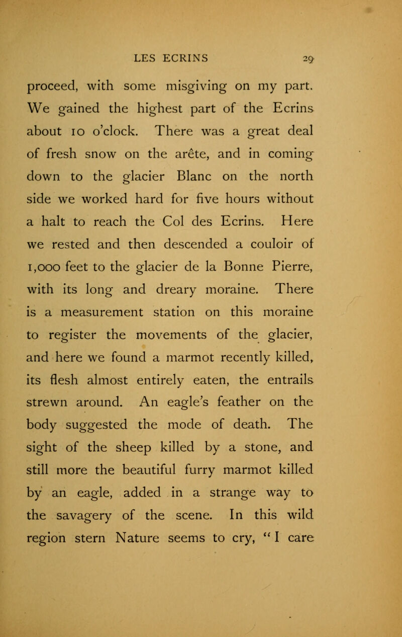 proceed, with some misgiving on my part. We gained the highest part of the Ecrins about 10 o'clock. There was a great deal of fresh snow on the arete, and in coming down to the glacier Blanc on the north side we worked hard for five hours without a halt to reach the Col des Ecrins. Here we rested and then descended a couloir of 1,000 feet to the glacier de la Bonne Pierre, with its long and dreary moraine. There is a measurement station on this moraine to register the movements of the glacier, and here we found a marmot recently killed, its flesh almost entirely eaten, the entrails strewn around. An eagle's feather on the body suggested the mode of death. The sight of the sheep killed by a stone, and still more the beautiful furry marmot killed by an eagle, added in a strange way to the savagery of the scene. In this wild region stern Nature seems to cry,  I care