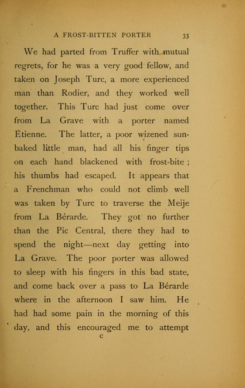 We had parted from Truffer with mutual regrets, for he was a very good fellow, and taken on Joseph Turc, a more experienced man than Rodier, and they worked well together. This Turc had just come over from La Grave with a porter named Etienne. The latter, a poor wizened sun- baked little man, had all his finger tips on each hand blackened with frost-bite ; his thumbs had escaped. It appears that a Frenchman who could not climb well was taken by Turc to traverse the Meije from La Berarde. They got no further than the Pic Central, there they had to spend the night—next day getting into La Grave. The poor porter was allowed to sleep with his fingers in this bad state, and come back over a pass to La Berarde where in the afternoon I saw him. He had had some pain in the morning of this day, and this encouraged me to attempt