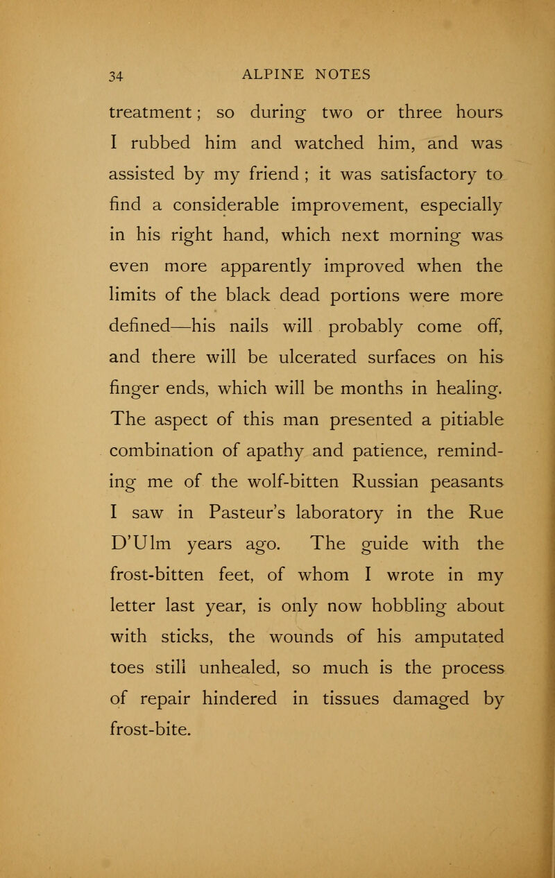 treatment; so during two or three hours I rubbed him and watched him, and was assisted by my friend ; it was satisfactory to find a considerable improvement, especially in his right hand, which next morning was even more apparently improved when the limits of the black dead portions were more defined—his nails will probably come offr and there will be ulcerated surfaces on his finger ends, which will be months in healing. The aspect of this man presented a pitiable combination of apathy and patience, remind- ing me of the wolf-bitten Russian peasants I saw in Pasteur's laboratory in the Rue D'Ulm years ago. The guide with the frost-bitten feet, of whom I wrote in my letter last year, is only now hobbling about with sticks, the wounds of his amputated toes still unhealed, so much is the process of repair hindered in tissues damaged by frost-bite.