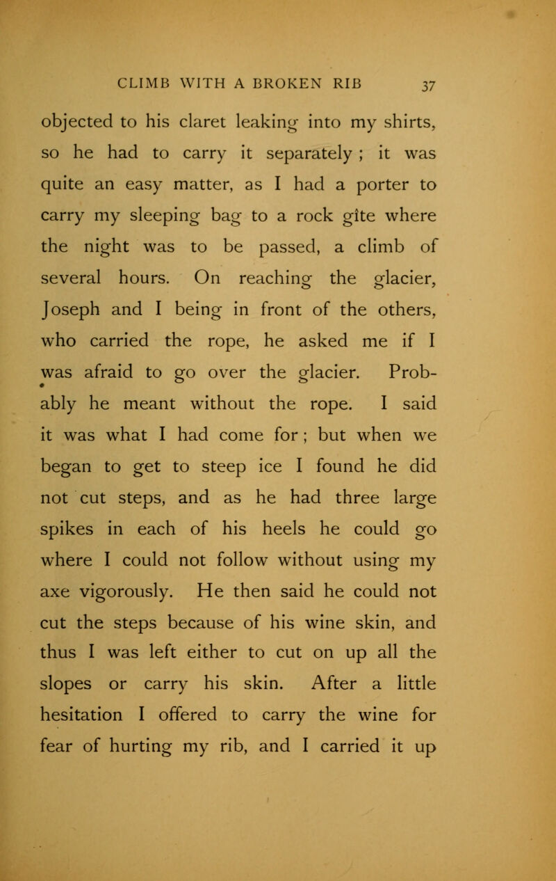 CLIMB WITH A BROKEN RIB n objected to his claret leaking into my shirts, so he had to carry it separately ; it was quite an easy matter, as I had a porter to carry my sleeping bag to a rock gite where the night was to be passed, a climb of several hours. On reaching the glacier, Joseph and I being in front of the others, who carried the rope, he asked me if I was afraid to go over the glacier. Prob- ably he meant without the rope. I said it was what I had come for ; but when we began to get to steep ice I found he did not cut steps, and as he had three large spikes in each of his heels he could go where I could not follow without using my axe vigorously. He then said he could not cut the steps because of his wine skin, and thus I was left either to cut on up all the slopes or carry his skin. After a little hesitation I offered to carry the wine for fear of hurting my rib, and I carried it up