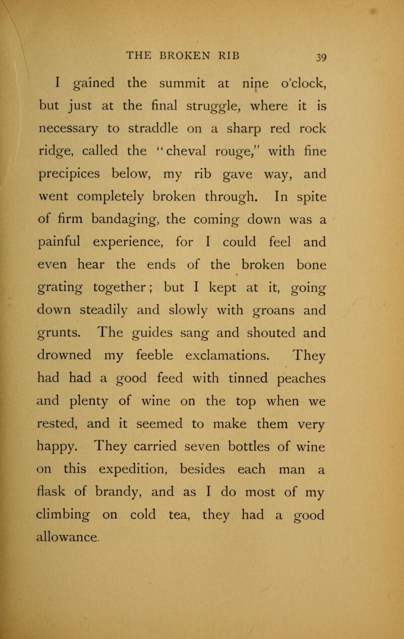 I gained the summit at nine o'clock, but just at the final struggle, where it is necessary to straddle on a sharp red rock ridge, called the  cheval rouge/' with fine precipices below, my rib gave way, and went completely broken through. In spite of firm bandaging, the coming down was a painful experience, for I could feel and even hear the ends of the broken bone grating together; but I kept at it, going down steadily and slowly with groans and grunts. The guides sang and shouted and drowned my feeble exclamations. They had had a good feed with tinned peaches and plenty of wine on the top when we rested, and it seemed to make them very happy. They carried seven bottles of wine on this expedition, besides each man a flask of brandy, and as I do most of my climbing on cold tea, they had a good allowance.