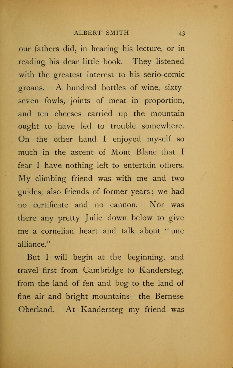 our fathers did, in hearing his lecture, or in reading his dear little book. They listened with the greatest interest to his serio-comic groans. A hundred bottles of wine, sixty- seven fowls, joints of meat in proportion, and ten cheeses carried up the mountain ouorht to have led to trouble somewhere. On the other hand I enjoyed myself so much in the ascent of Mont Blanc that I fear I have nothing left to entertain others. My climbing friend was with me and two guides, also friends of former years; we had no certificate and no cannon. Nor was there any pretty Julie down below to give me a cornelian heart and talk about  une alliance. But I will begin at the beginning, and travel first from Cambridge to Kandersteg, from the land of fen and bog to the land of fine air and bright mountains—the Bernese Oberland. At Kandersteg my friend was
