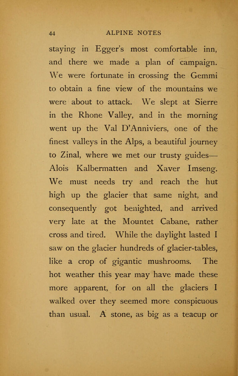 staying in Egger's most comfortable inn, and there we made a plan of campaign. We were fortunate in crossing the Gemmi to obtain a fine view of the mountains we were about to attack. We slept at Sierre in the Rhone Valley, and in the morning went up the Val D'Anniviers, one of the finest valleys in the Alps, a beautiful journey to Zinal, where we met our trusty guides— Alois Kalbermatten and Xaver Imsenof. We must needs try and reach the hut high up the glacier that same night, and consequently got benighted, and arrived very late at the Mountet Cabane, rather cross and tired. While the daylight lasted I saw on the glacier hundreds of glacier-tables, like a crop of gigantic mushrooms. The hot weather this year may have made these more apparent, for on all the glaciers I walked over they seemed more conspicuous than usual. A stone, as big as a teacup or