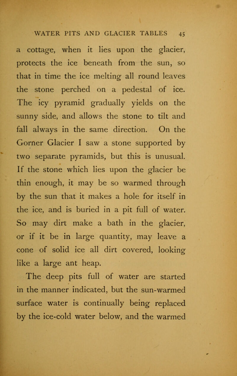 a cottage, when it lies upon the glacier, protects the ice beneath from the sun, so that in time the ice melting all round leaves the stone perched on a pedestal of ice. The icy pyramid gradually yields on the sunny side, and allows the stone to tilt and fall always in the same direction. On the Gorner Glacier I saw a stone supported by- two separate pyramids, but this is unusual. If the stone which lies upon the glacier be thin enough, it may be so warmed through by the sun that it makes a hole for itself in the ice, and is buried in a pit full of water. So may dirt make a bath in the glacier, or if it be in large quantity, may leave a cone of solid ice all dirt covered, looking like a large ant heap. The deep pits full of water are started in the manner indicated, but the sun-warmed surface water is continually being replaced by the ice-cold water below, and the warmed