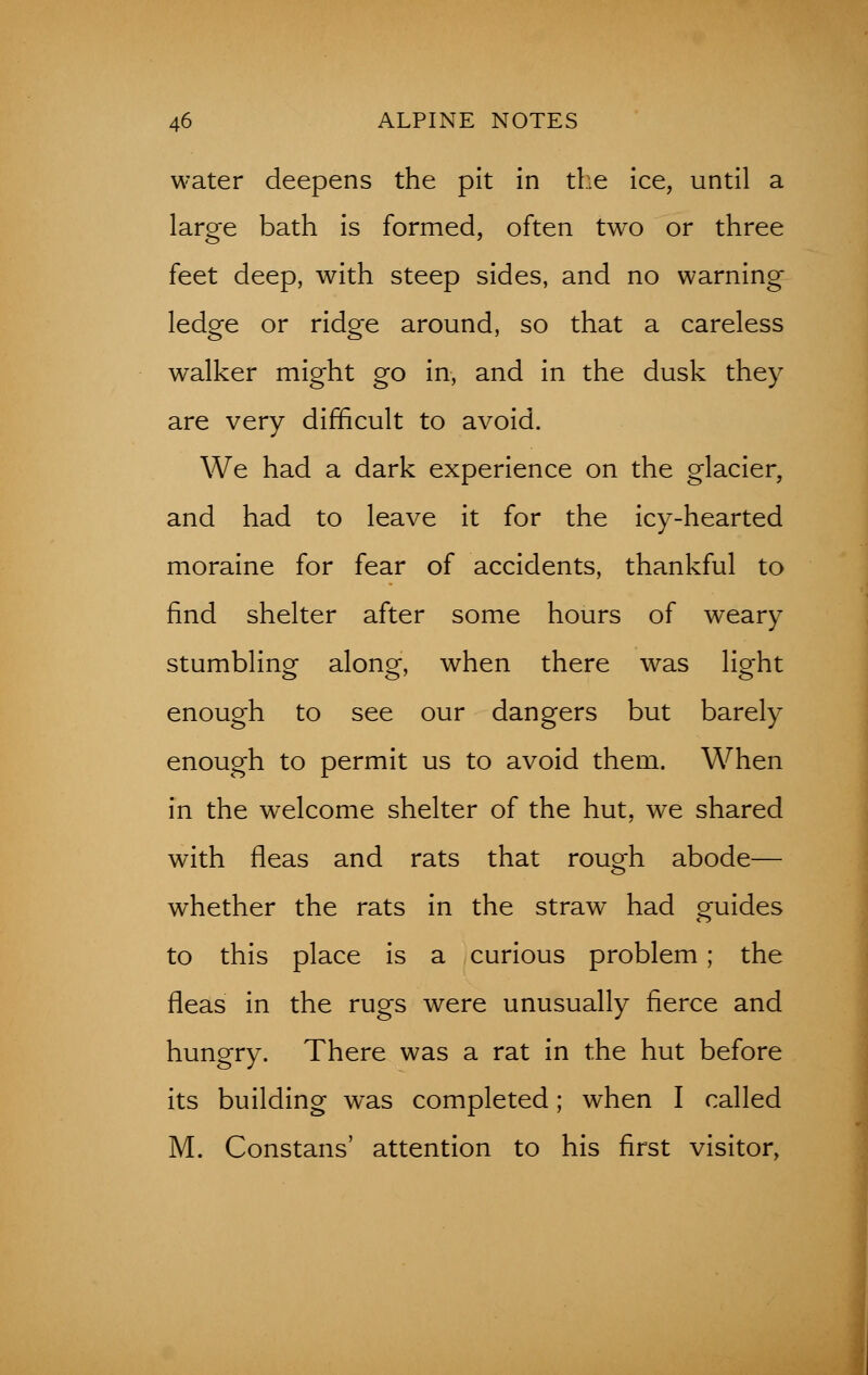 water deepens the pit in the ice, until a large bath is formed, often two or three feet deep, with steep sides, and no warning ledge or ridge around, so that a careless walker might go in, and in the dusk they are very difficult to avoid. We had a dark experience on the glacier, and had to leave it for the icy-hearted moraine for fear of accidents, thankful to find shelter after some hours of weary stumbling along, when there was light enough to see our dangers but barely enough to permit us to avoid them. When in the welcome shelter of the hut, we shared with fleas and rats that rough abode— whether the rats in the straw had guides to this place is a curious problem ; the fleas in the rugs were unusually fierce and hungry. There was a rat in the hut before its building was completed; when I called M. Constans' attention to his first visitor,