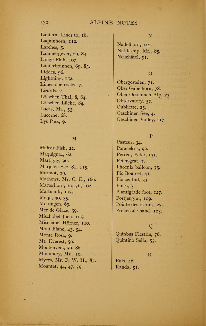 Lantern, Lines to, 18. Laquinhorn, 112. Larches, 5. Lammergeyer, 29, 84. Lange Fluh, 107. Lanterbrunnen, 69, 83. Liddes, 96. Lightning, 152. Limestone rocks, 7. Lizards, 2. Lotschen Thai, 8, 84. Lotschen Lticke, 84. Lucas, Mr., 53. Lucerne, 68. Lys Pass, 9. M Mahsir Fish, 22. Maquignaz, 62. Martigny, 96. Marjelen See, 81, 115. Marmot, 29. Mathews, Mr. C. E., 166. Matterhorn, 10, 76, 102. Mattmark, 107. MeiJe, 30, 35- Meiringen, 69. Mer de Glace, 59. Mischabel Joch, 105. Mischabel Horner, no. Mont Blanc, 43, 54. Monte Rosa, 9. Mt. Everest, 56. Montenvers, 59, 86. Mummery, Mr., 10. Myers, Mr. F. W. H., 85. Mountet, 44, 47, 79. N Nadelhorn, 112. Nettleship, Mr., 85. Neuchatel, 91. O Obergestelen, 71. Ober Gabelhorn, 78. Ober Oeschinen Alp, 23. Observatory, 57. Oubliette, 25. Oeschinen See, 4. Oeschinen Valley, 117. Pasteur, 34. Paracelsus, 92. Perren, Peter, 131. Petersgrat, 7. Phoenix balloon, 75. Pic Bourcet, 41. Pic central, 33. Pines, 5. Plantigrade foot, 127. Portjengrat, 109. Pointe des Ecrins, 27. Prehensile hand, 123. Quinbus Flestrin, 76. Quintino Sella, 55. R Rats, 46. Randa, 51.