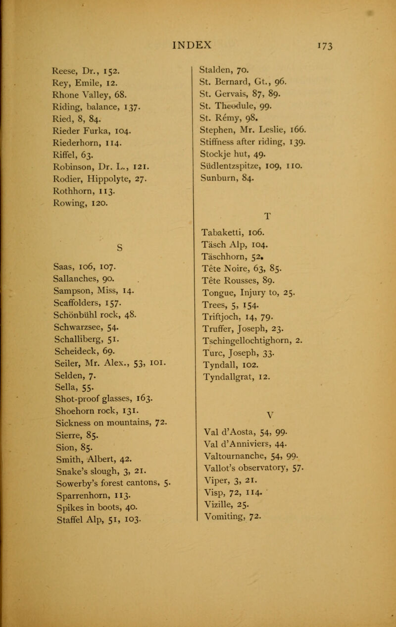 Reese, Dr., 152. Rey, Emile, 12. Rhone Valley, 68. Riding, balance, 137. Ried, 8, 84. Rieder Furka, 104. Riederhorn, 114. Riffel, 63. Robinson, Dr. L., 121. Rodier, Hippolyte, 27. Rothhorn, 113. Rowing, 120. Saas, 106, 107. Sallanches, 90. Sampson, Miss, 14. Scaffolders, 157. Schonbuhl rock, 48. Schwarzsee, 54« Schalliberg, 51. Scheideck, 69. Seiler, Mr. Alex., 53, 101. Selden, 7. Sella, 55. Shot-proof glasses, 163. Shoehorn rock, 131. Sickness on mountains, 72. Sierre, 85. Sion, 85. Smith, Albert, 42. Snake's slough, 3, 21. Sowerby's forest cantons, 5. Sparrenhorn, 113. Spikes in boots, 40. Staffel Alp, 51, 103. Stalden, 70. St. Bernard, Gt., 96. St. Gervais, 87, 89. St. Theodule, 99. St. Remy, 98. Stephen, Mr. Leslie, 166. Stiffness after riding, 139. Stockje hut, 49. Slidlentzspitze, 109, no. Sunburn, 84. Tabaketti, 106. Tasch Alp, 104. Taschhorn, 52. Tete Noire, 63, 85. Tete Rousses, 89. Tongue, Injury to, 25. Trees, 5, 154. Triftjoch. 14, 79. Truffer, Joseph, 23. Tschingellochtighorn, 2. Turc, Joseph, 33. Tyndall, 102. Tyndallgrat, 12. V Val d'Aosta, 54, 99. Val d'Anniviers, 44. Valtournanche, 54, 99. Vallot's observatory, 57. it: Viper, 3, 21. Visp, 72, 114. Vizille, 25. Vomiting, 72.