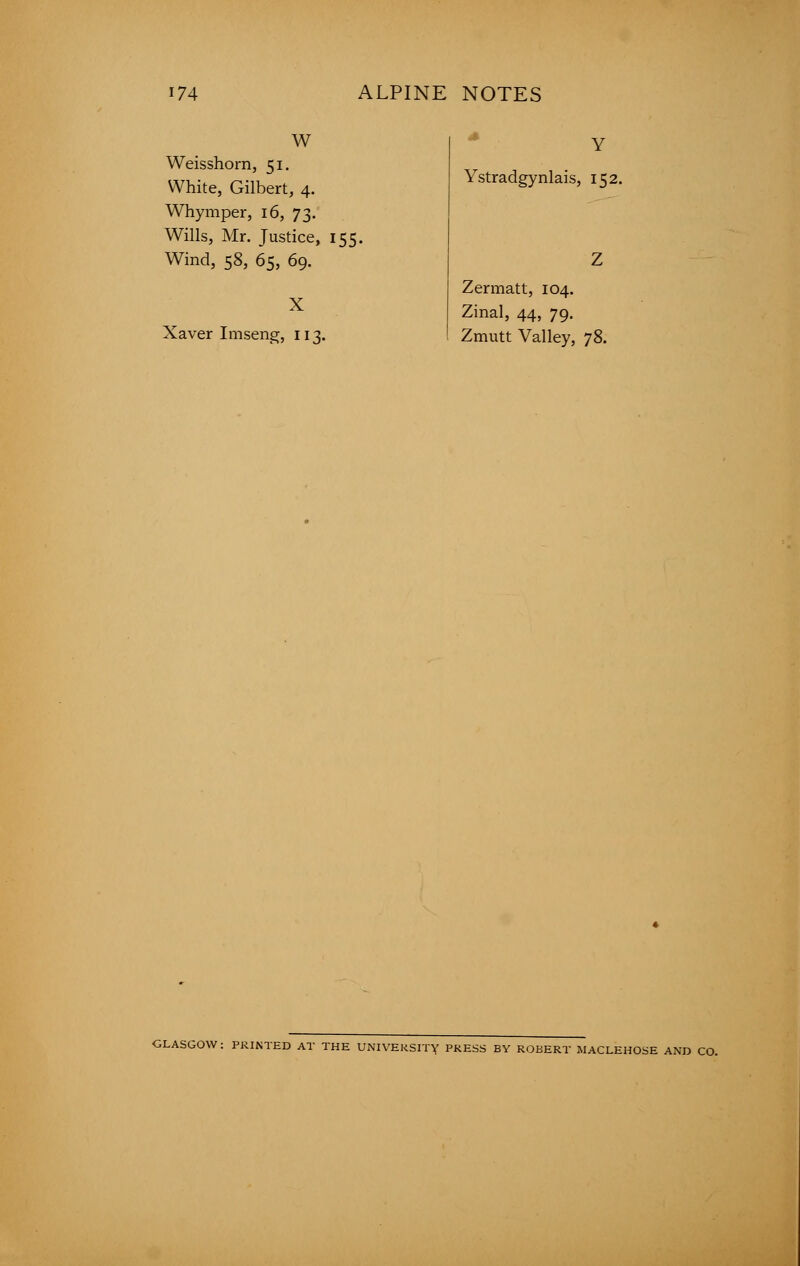 W Weisshorn, 51. White, Gilbert, 4. Whymper, 16, 73. Wills, Mr. Justice, 155. Wind, 58, 65, 69. X Xaver Imseng, 113. Ystradgynlais, 152. Zermatt, 104. Zinal, 44, 79. Zmutt Valley, 78. GLASGOW: PRINTED AT THE UNIVERSITY PRESS BY ROBERT MACLEHOSE AND CO.