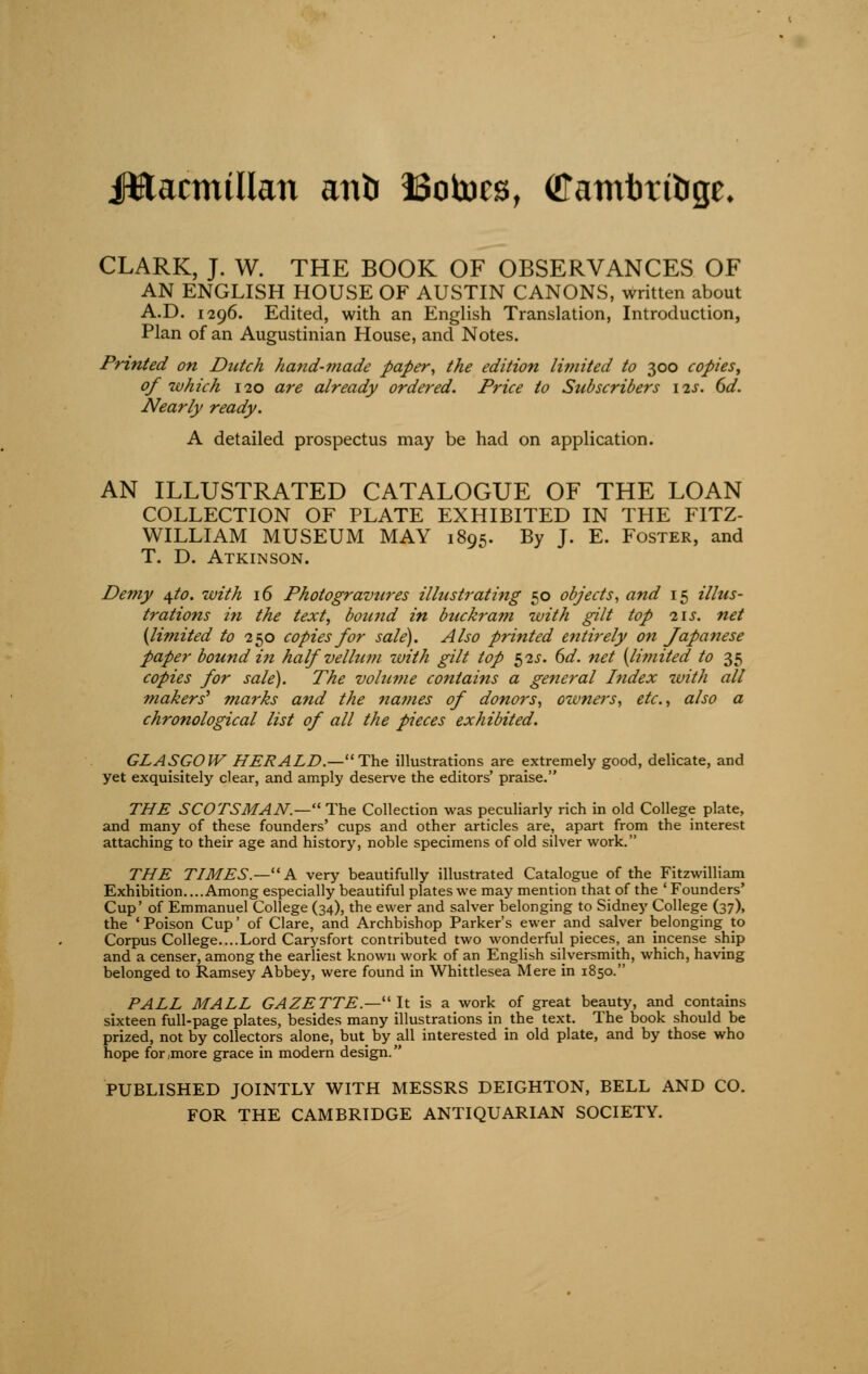 Jttacmillan antr ISotocs, ©amtmlrge. CLARK, J. W. THE BOOK OF OBSERVANCES OF AN ENGLISH HOUSE OF AUSTIN CANONS, written about A.D. 1296. Edited, with an English Translation, Introduction, Plan of an Augustinian House, and Notes. Printed on Dutch hand-made paper, the edition li?nited to 300 copies, of which 120 are already ordered. Price to Subscribers \^s. 6d. Nearly ready. A detailed prospectus may be had on application. AN ILLUSTRATED CATALOGUE OF THE LOAN COLLECTION OF PLATE EXHIBITED IN THE FITZ- WILLIAM MUSEUM MAY 1895. By J. E. Foster, and T. D. Atkinson. Demy \to. with 16 Photogravures illustrating 50 objects, and 15 illus- trations in the text, bound in buckram with gilt top i\s. net {limited to 250 copies for sale). Also printed entirely on Japanese paper bound in half velhim with gilt top 52^. 6d. net {limited to 35 copies for sale). The vohtme contains a general Index with all makers' marks and the names of donors, owners, etc., also a chronological list of all the pieces exhibited. GLASGOW HERALD.—The illustrations are extremely good, delicate, and yet exquisitely clear, and amply deserve the editors' praise. THE SCOTSMAN.— The Collection was peculiarly rich in old College plate, and many of these founders' cups and other articles are, apart from the interest attaching to their age and history, noble specimens of old silver work. THE TIMES.—■ A very beautifully illustrated Catalogue of the Fitzwilliam Exhibition. ...Among especially beautiful plates we may mention that of the ' Founders' Cup' of Emmanuel College (34), the ewer and salver belonging to Sidney College (37), the 'Poison Cup' of Clare, and Archbishop Parker's ewer and salver belonging to Corpus College....Lord Carysfort contributed two wonderful pieces, an incense ship and a censer, among the earliest known work of an English silversmith, which, having belonged to Ramsey Abbey, were found in Whittlesea Mere in 1850. PALL MALL GAZETTE.—'It is a work of great beauty, and contains sixteen full-page plates, besides many illustrations in the text. The book should be prized, not by collectors alone, but by all interested in old plate, and by those who hope for,more grace in modern design. PUBLISHED JOINTLY WITH MESSRS DEIGHTON, BELL AND CO. FOR THE CAMBRIDGE ANTIQUARIAN SOCIETY.