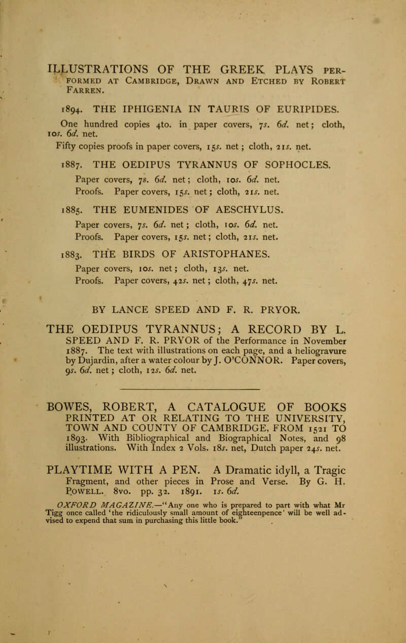 ILLUSTRATIONS OF THE GREEK PLAYS per- formed at Cambridge, Drawn and Etched by Robert Farren. 1894. THE IPHIGENIA IN TAURTS OF EURIPIDES. One hundred copies 4to. in paper covers, 7*. 6d. net; cloth, 10s. 6d. net. Fifty copies proofs in paper covers, 15J. net; cloth, 21s. net. 1887. THE OEDIPUS TYRANNUS OF SOPHOCLES. Paper covers, 7s. 6d. net; cloth, \os. 6d. net. Proofs. Paper covers, 15J. net; cloth, 21s. net. 1885. THE EUMENIDES OF AESCHYLUS. Paper covers, 'js. 6d. net; cloth, 10s. 6d. net. Proofs. Paper covers, 15s. net; cloth, 21s. net. 1883. THE BIRDS OF ARISTOPHANES. Paper covers, 10s. net; cloth, 13J. net. Proofs. Paper covers, 42J. net; cloth, tfs. net. BY LANCE SPEED AND F. R. PRYOR. THE OEDIPUS TYRANNUS; A RECORD BY L. SPEED AND F. R. PRYOR of the Performance in November 1887. The text with illustrations on each page, and a heliogravure by Dujardin, after a water colour by J. O'CONNOR. Paper covers, gs. 6d. net; cloth, i2.y. 6d. net. BOWES, ROBERT, A CATALOGUE OF BOOKS PRINTED AT OR RELATING TO THE UNIVERSITY, TOWN AND COUNTY OF CAMBRIDGE, FROM 1521 TO 1893. With Bibliographical and Biographical Notes, and 98 illustrations. With Index 2 Vols. i8.r. net, Dutch paper 24^. net. PLAYTIME WITH A PEN. A Dramatic idyll, a Tragic Fragment, and other pieces in Prose and Verse. By G. H. Powell. 8vo. pp. 32. 1891. is. 6d. OXFORD MAGAZINE.—1Any one who is prepared to part with what Mr Tigg once called 'the ridiculously small amount of eighteenpence' will be well ad- vised to expend that sum in purchasing this little book.
