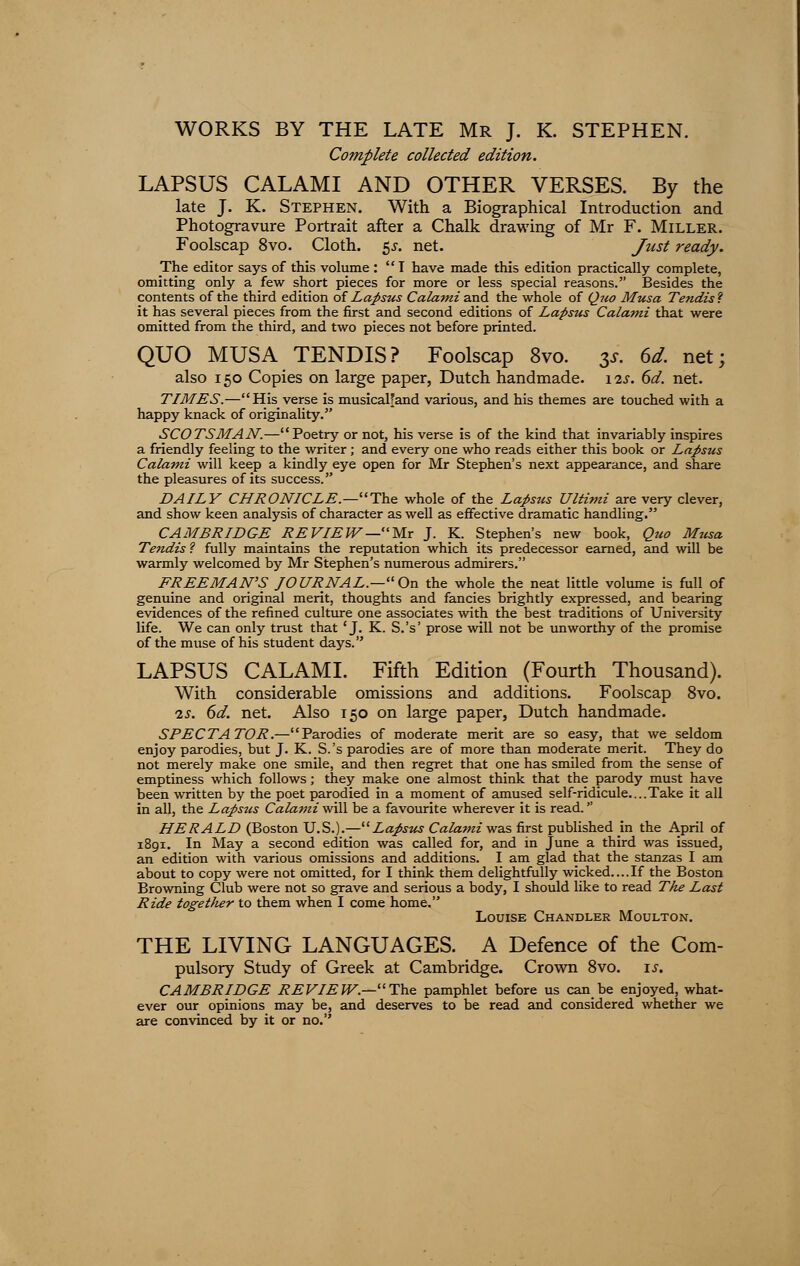 WORKS BY THE LATE Mr J. K. STEPHEN. Complete collected edition. LAPSUS CALAMI AND OTHER VERSES. By the late J. K. Stephen. With a Biographical Introduction and Photogravure Portrait after a Chalk drawing of Mr F. Miller. Foolscap 8vo. Cloth. $s. net. Just ready. The editor says of this volume : 1 have made this edition practically complete, omitting only a few short pieces for more or less special reasons. Besides the contents of the third edition of Lapsus Calami and the whole of Quo Musa Tendis? it has several pieces from the first and second editions of Lapsus Calami that were omitted from the third, and two pieces not before printed. QUO MUSA TENDIS? Foolscap 8vo. $s. 6d. net; also 150 Copies on large paper, Dutch handmade. 12s. 6d. net. TIMES.—His verse is musicalfand various, and his themes are touched with a happy knack of originality. SCOTSMAN.—Poetry or not, his verse is of the kind that invariably inspires a friendly feeling to the writer; and every one who reads either this book or Lapsus Calami will keep a kindly eye open for Mr Stephen's next appearance, and share the pleasures of its success. DAILY CHRONICLE—-The whole of the Lapsus Ultimi are very clever, and show keen analysis of character as well as effective dramatic handling. CAMBRIDGE REVIEW—Mr J. K. Stephen's new book, Quo Musa Tendis ? fully maintains the reputation which its predecessor earned, and will be warmly welcomed by Mr Stephen's numerous admirers. FREEMAN'S JOURNAL.—On the whole the neat little volume is full of genuine and original merit, thoughts and fancies brightly expressed, and bearing evidences of the refined culture one associates with the best traditions of University life. We can only trust that 'J. K. S.'s' prose will not be unworthy of the promise of the muse of his student days. LAPSUS CALAMI. Fifth Edition (Fourth Thousand). With considerable omissions and additions. Foolscap 8vo. is. 6d. net. Also 150 on large paper, Dutch handmade. SPECTATOR.—Parodies of moderate merit are so easy, that we seldom enjoy parodies, but J. K. S.'s parodies are of more than moderate merit. They do not merely make one smile, and then regret that one has smiled from the sense of emptiness which follows; they make one almost think that the parody must have been written by the poet parodied in a moment of amused self-ridicule....Take it all in all, the Lapsus Calami will be a favourite wherever it is read. HERALD (Boston U.S.).—Lapsus Calami was first published in the April of 1891. In May a second edition was called for, and in June a third was issued, an edition with various omissions and additions. I am glad that the stanzas I am about to copy were not omitted, for I think them delightfully wicked....If the Boston Browning Club were not so grave and serious a body, I should like to read The Last Ride together to them when I come home. Louise Chandler Moulton. THE LIVING LANGUAGES. A Defence of the Com- pulsory Study of Greek at Cambridge. Crown 8vo. is. CAMBRIDGE REVIEW.—The pamphlet before us can be enjoyed, what- ever our opinions may be, and deserves to be read and considered whether we are convinced by it or no.