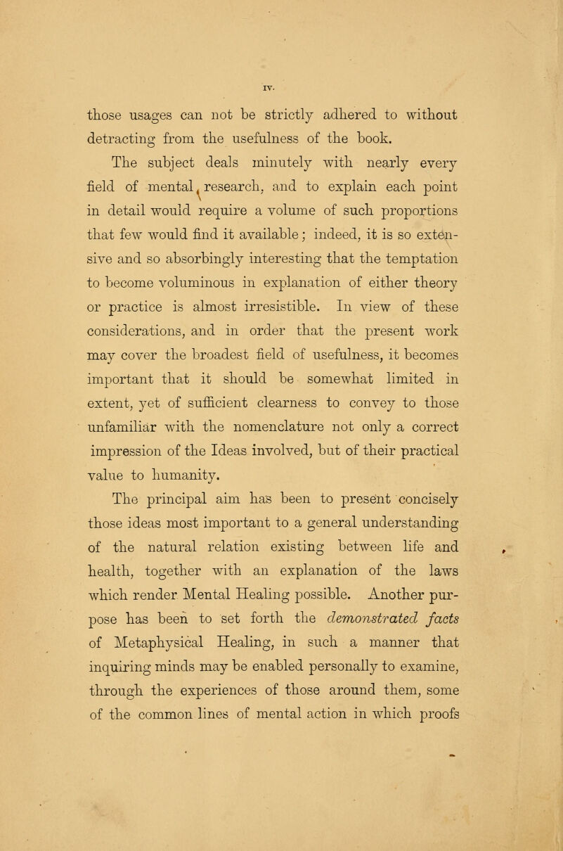 those usages can not be strictly adhered to without detracting from the usefulness of the book. The subject deals minutely with nearly every field of mental, research, and to explain each point in detail would require a volume of such proportions that few would find it available; indeed, it is so exten- sive and so absorbingly interesting that the temptation to become voluminous in explanation of either theory or practice is almost irresistible. In view of these considerations, and in order that the present work may cover the broadest field of usefulness, it becomes important that it should be somewhat limited in extent, yet of sufficient clearness to convey to those unfamiliar with the nomenclature not only a correct impression of the Ideas involved, but of their practical value to humanity. The principal aim has been to present concisely those ideas most important to a general understanding of the natural relation existing between life and health, together with an explanation of the laws which render Mental Healing possible. Another pur- pose has been to set forth the demonstrated facts of Metaphysical Healing, in such a manner that inquiring minds may be enabled personally to examine, through the experiences of those around them, some of the common lines of mental action in which proofs