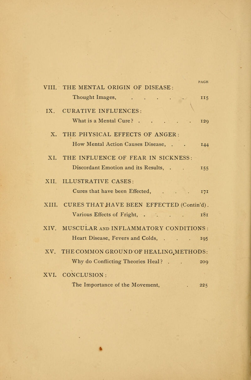 Thought Images, 115 IX. CURATIVE INFLUENCES: What is a Mental Cure ? . . . . 129 X. THE PHYSICAL EFFECTS OF ANGER: How Mental Action Causes Disease, . . 144 XL THE INFLUENCE OF FEAR IN SICKNESS: Discordant Emotion and its Results, . . 155 XII. ILLUSTRATIVE CASES: Cures that have been Effected, . . . 171 XIII. CURES THAT .HAVE BEEN EFFECTED (Contin'd). Various Effects of Fright, .... . 181 XIV. MUSCULAR and INFLAMMATORY CONDITIONS : Heart Disease, Fevers and Colds, . . . 195 XV. THE COMMON GROUND OF HEALINGJMETHODS: Why do Conflicting Theories Heal? . . 209 XVI. CONCLUSION : The Importance of the Movement, . 225