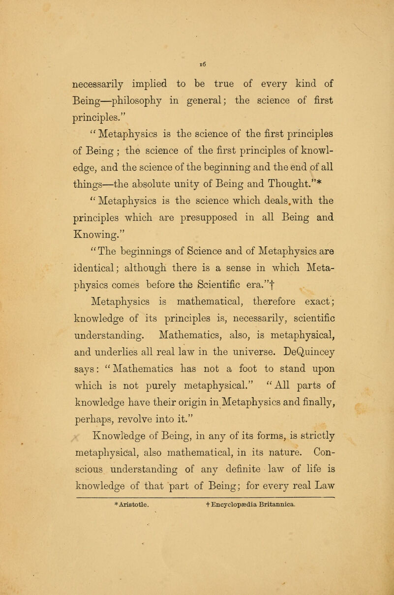 necessarily implied to be true of every kind of Being—philosophy in general; the science of first principles.  Metaphysics is the science of the first principles of Being ; the science of the first principles of knowl- edge, and the science of the beginning and the end of all things—the absolute unity of Being and Thought.*  Metaphysics is the science which deals.with the principles which are presupposed in all Being and Knowing. The beginnings of Science and of Metaphysics are identical; although there is a sense in which Meta- physics comes before the Scientific era.f Metaphysics is mathematical, therefore exact; knowledge of its principles is, necessarily, scientific understanding. Mathematics, also, is metaphysical, and underlies all real law in the universe. DeQuincey says:  Mathematics has not a foot to stand upon which is not purely metaphysical. All parts of knowledge have their origin in Metaphysics and finally, perhaps, revolve into it. Knowledge of Being, in any of its forms, is strictly metaphysical, also mathematical, in its nature. Con- scious understanding of any definite law of life is knowledge of that part of Being; for every real Law * Aristotle. + Encyclopaedia Britannica.