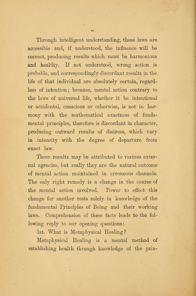 Through intelligent understanding, these laws are accessible and, if understood, the influence will be correct, producing results which must be harmonious and healthy. If not understood, wrong action is probable, and correspondingly discordant results in the life of that individual are absolutely certain, regard- less of intention; because, mental action contrary to the laws of universal life, whether it be intentional or accidental, conscious or otherwise, is not in har- mony with the mathematical exactness of funda- mental principles, therefore is discordant in character, producing outward results of distress, which vary in intensity with the degree of departure from exact law. These results may be attributed to various exter- nal agencies, but really they are the natural outcome of mental action maintained in erroneous channels. The only right remedy is a change in the course of the mental action involved. Power to effect this change for another rests solely in knowledge of the fundamental Principles of Being and their working laws. Comprehension of these facts leads to the fol- lowing reply to our opening questions: 1st. What is Metaphysical Healing? Metaphysical Healing is a mental method of establishing health through knowledge of the prin-