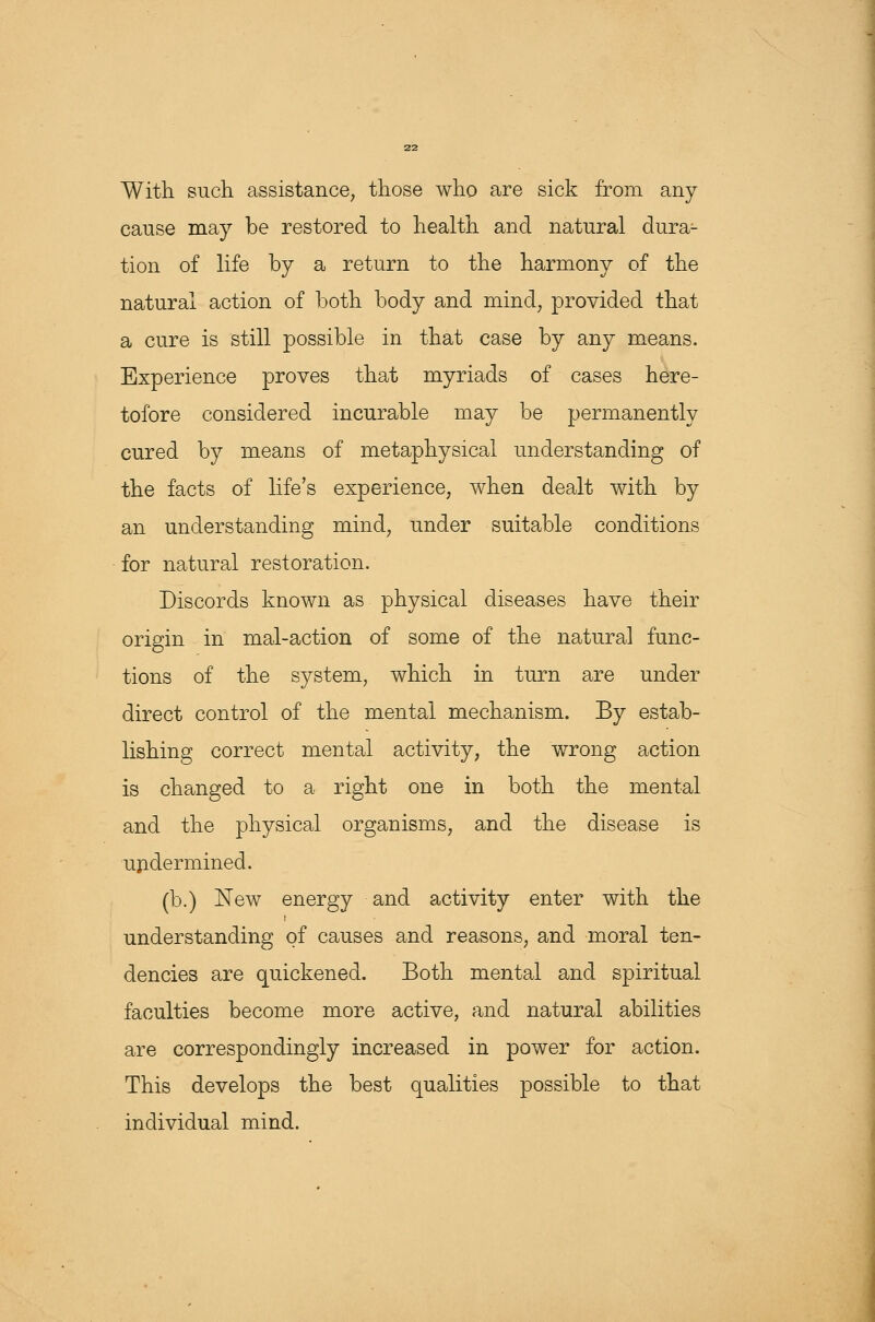 With such assistance, those who are sick from any cause may be restored to health and natural dura- tion of life by a return to the harmony of the natural action of both body and mind, provided that a cure is still possible in that case by any means. Experience proves that myriads of cases here- tofore considered incurable may be permanently cured by means of metaphysical understanding of the facts of life's experience, when dealt with by an understanding mind, under suitable conditions for natural restoration. Discords known as physical diseases have their origin in mal-action of some of the natural func- tions of the system, which in turn are under direct control of the mental mechanism. By estab- lishing correct mental activity, the wrong action is changed to a right one in both the mental and the physical organisms, and the disease is undermined. (b.) New energy and activity enter with the understanding of causes and reasons, and moral ten- dencies are quickened. Both mental and spiritual faculties become more active, and natural abilities are correspondingly increased in power for action. This develops the best qualities possible to that individual mind.