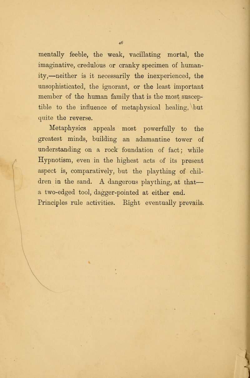 mentally feeble, the weak; vacillating mortal, the imaginative, credulous or cranky specimen of human- ity,—neither is it necessarily the inexperienced, the unsophisticated, the ignorant, or the least important member of the human family that is the most suscep- tible to the influence of metaphysical healing, but quite the reverse. Metaphysics appeals most powerfully to the greatest minds, building an adamantine tower of understanding on a rock foundation of fact; while Hypnotism, even in the highest acts of its present aspect is, comparatively, but the plaything of chil- dren in the sand. A dangerous plaything, at that— a two-edged tool, dagger-pointed at either end. Principles rule activities. Right eventually prevails.