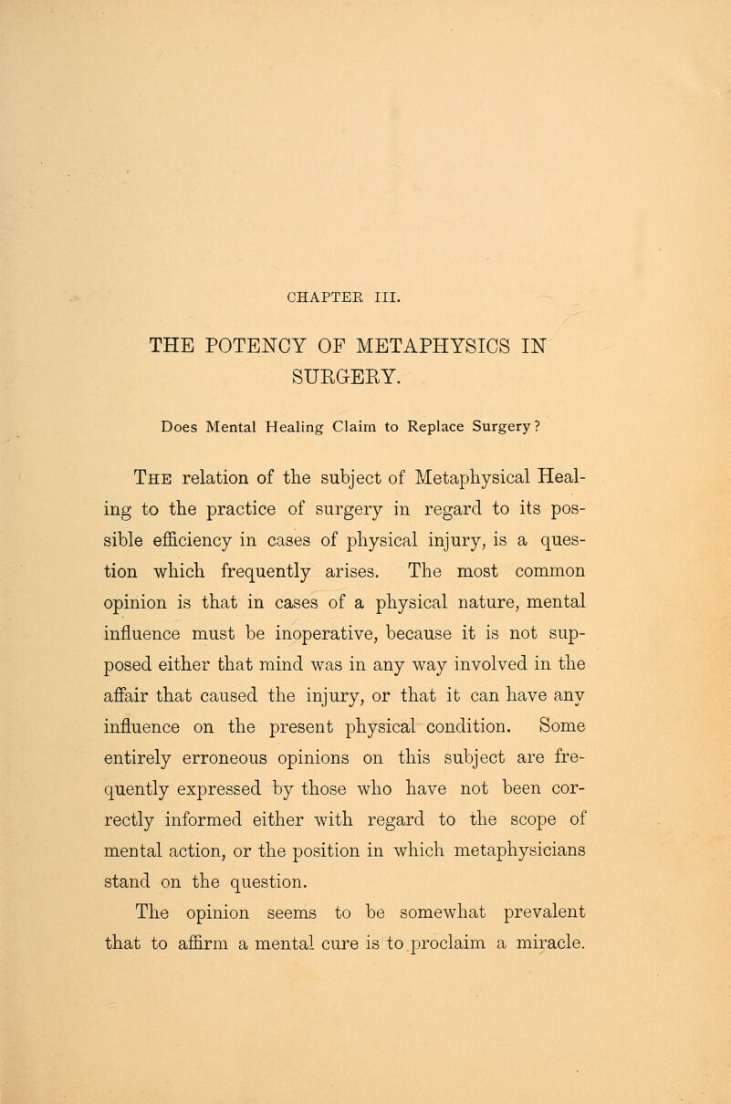 CHAPTEE III. THE POTENCY OF METAPHYSICS IN SUKGEBY. Does Mental Healing Claim to Replace Surgery? The relation of the subject of Metaphysical Heal- ing to the practice of surgery in regard to its pos- sible efficiency in cases of physical injury, is a ques- tion which frequently arises. The most common opinion is that in cases of a physical nature, mental influence must be inoperative, because it is not sup- posed either that mind was in any way involved in the affair that caused the injury, or that it can have any influence on the present physical condition. Some entirely erroneous opinions on this subject are fre- quently expressed by those who have not been cor- rectly informed either with regard to the scope of meDtal action, or the position in which metaphysicians stand on the question. The opinion seems to be somewhat prevalent that to affirm a mental cure is to.proclaim a miracle.