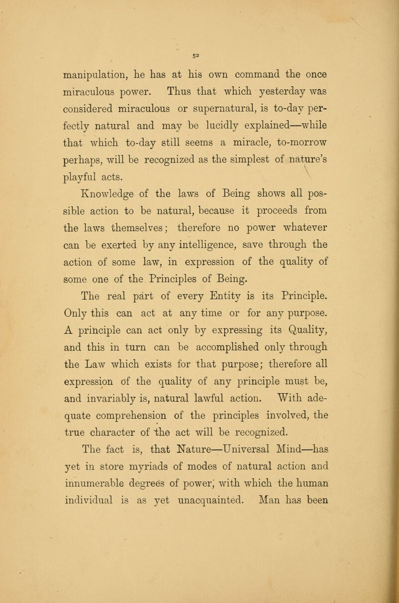manipulation, he has at his own command the once miraculous power. Thus that which yesterday was considered miraculous or supernatural, is to-day per- fectly natural and may be lucidly explained—while that which to-day still seems a miracle, to-morrow perhaps, will be recognized as the simplest of nature's playful acts. Knowledge of the laws of Being shows all pos- sible action to be natural, because it proceeds from the laws themselves; therefore no power whatever can be exerted by any intelligence, save through the action of some law, in expression of the quality of some one of the Principles of Being. The real part of every Entity is its Principle. Only this can act at any time or for any purpose. A principle can act only by expressing its Quality, and this in turn can be accomplished only through the Law which exists for that purpose; therefore all expression of the quality of any principle must be, and invariably is, natural lawful action. With ade- quate comprehension of the principles involved, the true character of the act will be recognized. The fact is, that Nature—Universal Mind—has yet in store myriads of modes of natural action and innumerable degrees of power; with which the human individual is as yet unacquainted. Man has been