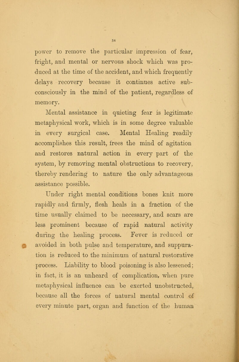 power to remove the particular impression of fear, fright, and mental or nervous shock which was pro- duced at the time of the accident, and which frequently delays recovery because it continues active sub- consciously in the mind of the patient, regardless of memory. Mental assistance in quieting fear is legitimate metaphysical work, which is in some degree valuable in every surgical case. Mental Healing readily accomplishes this result, trees the mind of agitation and restores natural action in every part of the system, by removing mental obstructions to recovery, thereby rendering to nature the only advantageous assistance possible. Under right mental conditions bones knit more rapidly and firmly, flesh heals in a fraction of the time usually claimed to be necessary, and scars are less prominent because of rapid natural activity during the healing process. Fever is reduced or avoided in both pulse and temperature, and suppura- tion is reduced to the minimum of natural restorative process. Liability to blood poisoning is also lessened; in fact, it is an unheard of complication, when pure metaphysical influence can be exerted unobstructed, because all the forces of natural mental control of every minute part, organ and function of the human