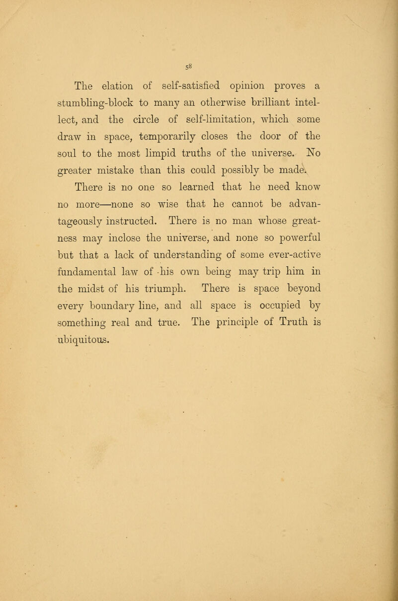The elation of self-satisfied opinion proves a stumbling-block to many an otherwise brilliant intel- lect, and the circle of self-limitation, which some draw in space, temporarily closes the door of the soul to the most limpid truths of the universe. No greater mistake than this could possibly be made. There is no one so learned that he need know no more—none so wise that he cannot be advan- tageously instructed. There is no man whose great- ness may inclose the universe, and none so powerful but that a lack of understanding of some ever-active fundamental law of -his own being may trip him in the midst of his triumph. There is space beyond every boundary line, and all space is occupied by something real and true. The principle of Truth is ubiquitous.