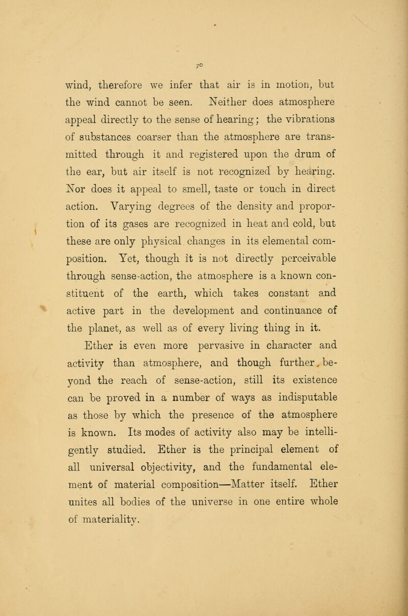 7° wind, therefore we infer that air is in motion, but the wind cannot be seen. Neither does atmosphere appeal directly to the sense of hearing; the vibrations of substances coarser than the atmosphere are trans- mitted through it and registered upon the drum of the ear, but air itself is not recognized by hearing. rTor does it appeal to smell, taste or touch in direct action. Varying degrees of the density and propor- tion of its gases are recognized in heat and cold, but these are only physical. changes in its elemental com- position. Yet, though it is not directly perceivable through sense-action, the atmosphere is a known con- stituent of the earth, which takes constant and active part in the development and continuance of the planet, as well as of every living thing in it. Ether is even more pervasive in character and activity than atmosphere, and though further, be- yond the reach of sense-action, still its existence can be proved in a number of ways as indisputable as those by which the presence of the atmosphere is known. Its modes of activity also may be intelli- gently studied. Ether is the principal element of ail universal objectivity, and the fundamental ele- ment of material composition—Matter itself. Ether unites all bodies of the universe in one entire whole of materiality.