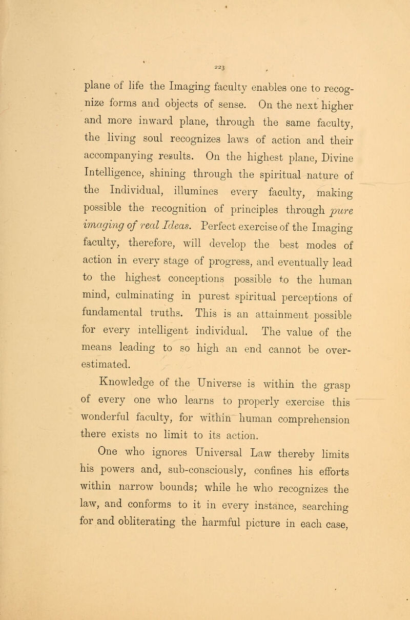 plane of life the Imaging faculty enables one to recog- nize forms and objects of sense. On the next higher and more inward plane, through the same faculty, the living soul recognizes laws of action and their accompanying results. On the highest plane, Divine Intelligence, shining through the spiritual nature of the Individual, illumines every faculty, making possible the recognition of principles through pure imaging of real Ideas. Perfect exercise of the Imaging faculty, therefore, will develop the best modes of action in every stage of progress, and eventually lead to the highest conceptions possible to the human mind, culminating in purest spiritual perceptions of fundamental truths. This is an attainment possible for every intelligent individual The value of the means leading to so high an end cannot be over- estimated. Knowledge of the Universe is within the grasp of every one who learns to properly exercise this wonderful faculty, for within human comprehension there exists no limit to its action. One who ignores Universal Law thereby limits his powers and, sub-consciously, confines his efforts within narrow bounds; while he who recognizes the law, and conforms to it in every instance, searching for and obliterating the harmful picture in each case,