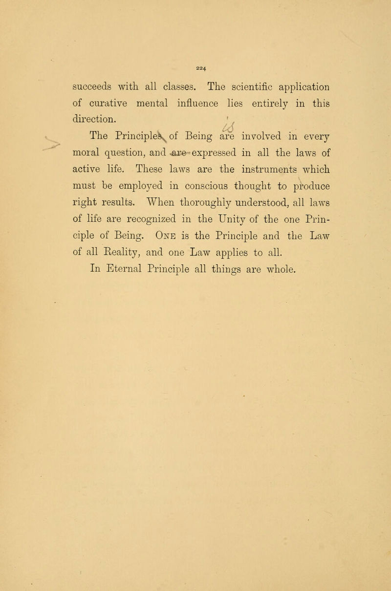 succeeds with all classes. The scientific application of curative mental influence lies entirely in this direction. The Principles^ of Being are involved in every moial question, and <are* expressed in all the laws of active life. These laws are the instruments which must be employed in conscious thought to produce right results. When thoroughly understood, all laws of life are recognized in the Unity of the one Prin- ciple of Being. One is the Principle and the Law of all Beality, and one Law applies to all. In Eternal Principle all things are whole.