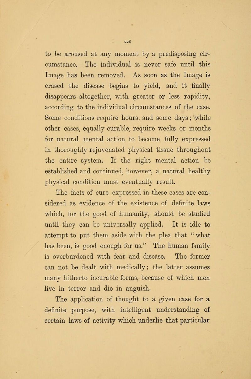 to be aroused at any moment by a predisposing cir- cumstance. The individual is never safe until this Image has been removed. As soon as the Image is erased the disease begins to yield, and it finally disappears altogether, with greater or less rapidity, according to the individual circumstances of the case. Some conditions require hours, and some days; while other cases, equally curable, require weeks or months for natural mental action to become fully expressed in thoroughly rejuvenated physical tissue throughout the entire system. If the right mental action be established and continued, however, a natural healthy physical condition must eventually result. The facts of cure expressed in these cases are con- sidered as evidence of the existence of definite laws which, for the good of humanity, should be studied until they can be universally applied. It is idle to attempt to put them aside with the plea that  what has been, is good enough for us. The human family is overburdened with fear and disease. The former can not be dealt with medically; the latter assumes many hitherto incurable forms, because of which men live in terror and die in anguish. The application of thought to a given case for a definite purpose, with intelligent understanding of certain laws of activity which underlie that particular