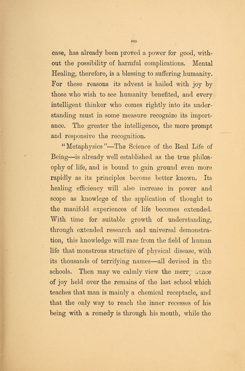 case, has already been proved a power for good, with- out the possibility of harmful complications. Mental Healing, therefore, is a blessing to suffering humanity. For these reasons its advent is hailed with joy by those who wish to see humanity benefited, and every intelligent thinker who comes rightly into its under- standing must in some' measure recognize its import- ance. The greater the intelligence, the more prompt and responsive the recognition. Metaphysics—The Science of the Heal Life of Being—is already well established as the true philos- ophy of life, and is bound to gain ground even more rapidly as its principles become better known. Its healing efficiency will also increase in power and scope as knowlege of the application of thought to the manifold experiences of life becomes extended. With time for suitable growth of understanding, through extended research and universal demonstra- tion, this knowledge will raze from the field of human life that monstrous structure of physical disease, with its thousands of terrifying names—all devised in the schools. Then may we calmly view the merr~~ cance of joy held over the remains of the last school which teaches that man is mainly a chemical receptacle, and that the only way to reach the inner recesses of his being with a remedy is through his mouth, while the