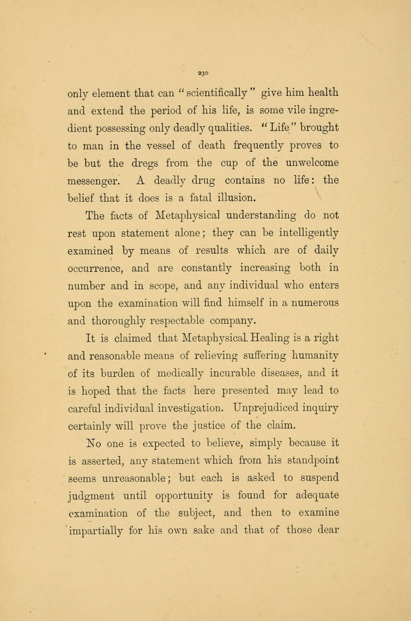 only element that can  scientifically  give him health and extend the period of his life, is some vile ingre- dient possessing only deadly qualities.  Life brought to man in the vessel of death frequently proves to be but the dregs from the cup of the unwelcome messenger. A deadly drug contains no life: the belief that it does is a fatal illusion. The facts of Metaphysical understanding do not rest upon statement alone; they can be intelligently examined by means of results which are of daily occurrence, and are constantly increasing both in number and in scope, and any individual who enters upon the examination will find himself in a numerous and thoroughly respectable company. It is claimed that Metaphysical Healing is a right and reasonable means of relieving suffering humanity of its burden of medically incurable diseases, and it is hoped that the facts here presented may lead to careful individual investigation. Unprejudiced inquiry certainly will prove the justice of the claim. No one is expected to believe, simply because it is asserted, any statement which from his standpoint seems unreasonable; but each is asked to suspend judgment until opportunity is found for adequate examination of the subject, and then to examine impartially for his own sake and that of those dear