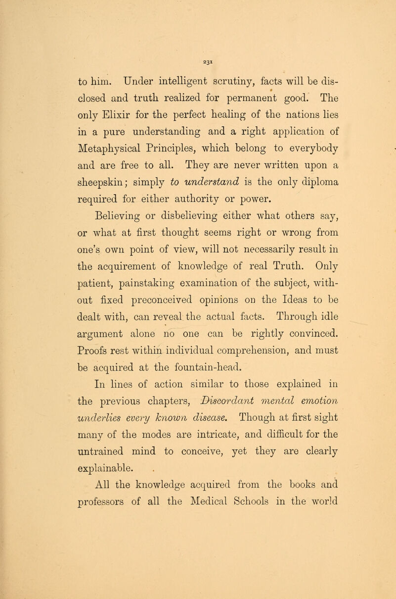 to him. Under intelligent scrutiny, facts will be dis- closed and truth realized for permanent good. The only Elixir for the perfect healing of the nations lies in a pure understanding and a right application of Metaphysical Principles, which belong to everybody and are free to all. They are never written upon a sheepskin; simply to understand is the only diploma required for either authority or power. Believing or disbelieving either what others say, or what at first thought seems right or wrong from one's own point of view, will not necessarily result in the acquirement of knowledge of real Truth. Only patient, painstaking examination of the subject, with- out fixed preconceived opinions on the Ideas to be dealt with, can reveal, the actual facts. Through idle argument alone no one can be rightly convinced. Proofs rest within individual comprehension, and must be acquired at the fountain-head. In lines of action similar to those explained in the previous chapters, Discordant mental emotion underlies every known disease. Though at first sight many of the modes are intricate, and difficult for the untrained mind to conceive, yet they are clearly explainable. All the knowledge acquired from the books and professors of all the Medical Schools in the world