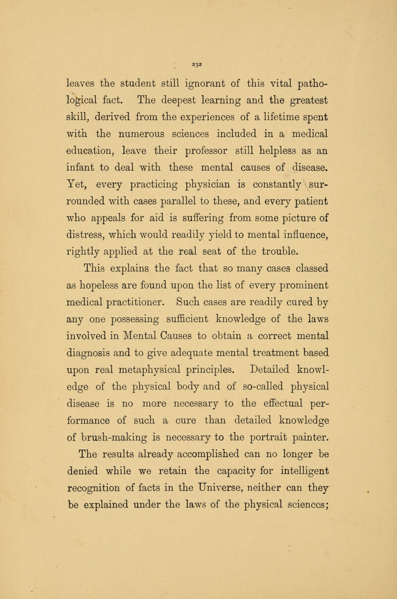 leaves the student still ignorant of this vital patho- logical fact. The deepest learning and the greatest skill, derived from the experiences of a lifetime spent with the numerous sciences included in a medical education, leave their professor still helpless as an infant to deal with these mental causes of disease. Yet, every practicing physician is constantly sur- rounded with cases parallel to these, and every patient who appeals for aid is suffering from some picture of distress, which would readily yield to mental influence, rightly applied at the real seat of the trouble. This explains the fact that so many cases classed as hopeless are found upon the list of every prominent medical practitioner. Such cases are readily cured by any one possessing sufficient knowledge of the laws involved in Mental Causes to obtain a correct mental diagnosis and to give adequate mental treatment based upon real metaphysical principles. Detailed knowl- edge of the physical body and of so-called physical disease is no more necessary to the effectual per- formance of such a cure than detailed knowledge of brush-making is necessary to the portrait painter. The results already accomplished can no longer be denied while we retain the capacity for intelligent recognition of facts in the Universe, neither can they be explained under the laws of the physical sciences;