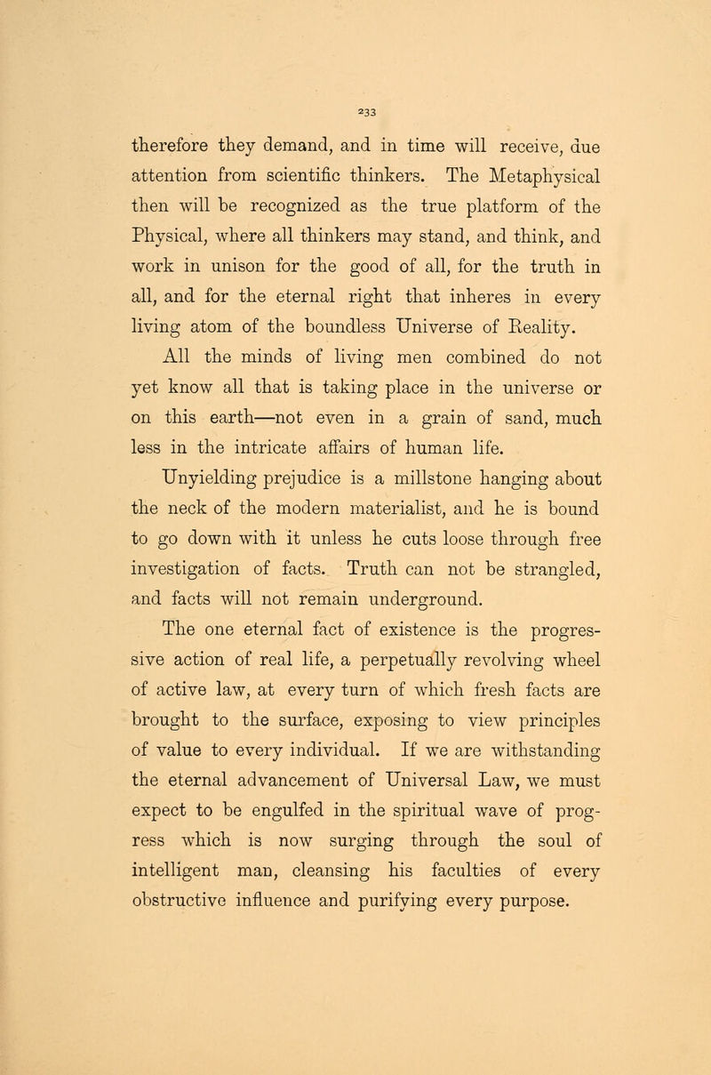 therefore they demand, and in time will receive, due attention from scientific thinkers. The Metaphysical then will be recognized as the true platform of the Physical, where all thinkers may stand, and think, and work in unison for the good of all, for the truth in all, and for the eternal right that inheres in every living atom of the boundless Universe of Eeality. All the minds of living men combined do not yet know all that is taking place in the universe or on this earth—not even in a grain of sand, much less in the intricate affairs of human life. Unyielding prejudice is a millstone hanging about the neck of the modern materialist, and he is bound to go down with it unless he cuts loose through free investigation of facts. Truth can not be strangled, and facts will not remain underground. The one eternal fact of existence is the progres- sive action of real life, a perpetually revolving wheel of active law, at every turn of which fresh facts are brought to the surface, exposing to view principles of value to every individual. If we are withstanding the eternal advancement of Universal Law, we must expect to be engulfed in the spiritual wave of prog- ress which is now surging through the soul of intelligent man, cleansing his faculties of every obstructive influence and purifying every purpose.