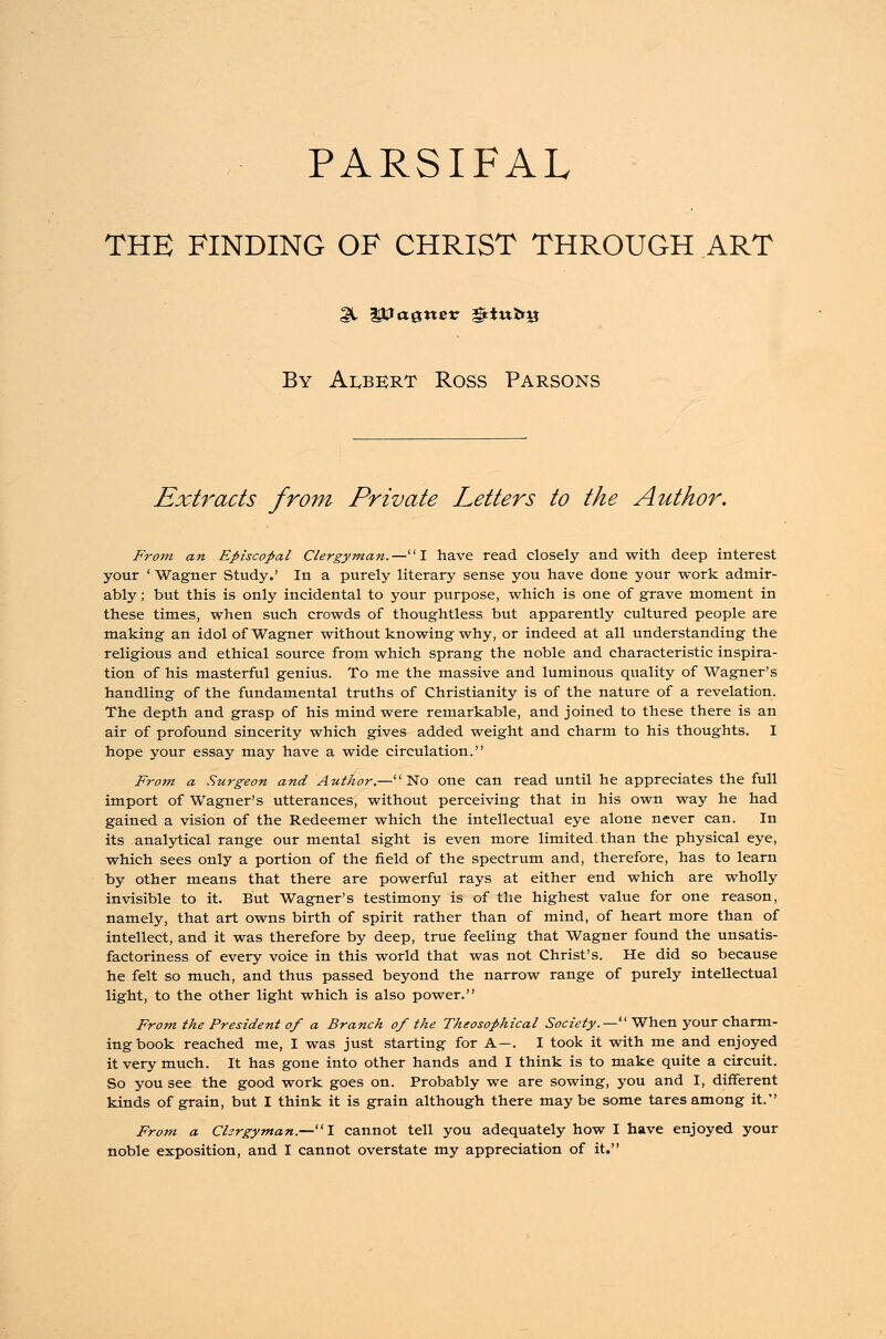 PARSIFAL THE FINDING OF CHRIST THROUGH ART gl Vaguer gtiufcij By Albert Ross Parsons Extracts from Private Letters to the Author. From an Episcopal Clergyman.—I have read closely and with deep interest your ' Wagner Study.' In a purely literary sense you have done your work admir- ably ; but this is only incidental to your purpose, which is one of grave moment in these times, when such crowds of thoughtless but apparently cultured people are making an idol of Wagner without knowing why, or indeed at all understanding the religious and ethical source from, which sprang the noble and characteristic inspira- tion of his masterful genius. To me the massive and luminous quality of Wagner's handling of the fundamental truths of Christianity is of the nature of a revelation. The depth and grasp of his mind were remarkable, and joined to these there is an air of profound sincerity which gives added weight and charm to his thoughts. I hope your essay may have a wide circulation. From a Surgeon and Author.— No one can read until he appreciates the full import of Wagner's utterances, without perceiving that in his own way he had gained a vision of the Redeemer which the intellectual eye alone never can. In its analytical range our mental sight is even more limited than the physical eye, which sees only a portion of the field of the spectrum and, therefore, has to learn by other means that there are powerful rays at either end which are wholly invisible to it. But Wagner's testimony is of the highest value for one reason, namely, that art owns birth of spirit rather than of mind, of heart more than of intellect, and it was therefore by deep, true feeling that Wagner found the unsatis- factoriness of every voice in this world that was not Christ's. He did so because he felt so much, and thus passed beyond the narrow range of purely intellectual light, to the other light which is also power. From the President of a Branch of the Theosophical Society.— When your charm- ing book reached me, I was just starting for A—. I took it with me and enjoyed it very much. It has gone into other hands and I think is to make quite a circuit. So you see the good work goes on. Probably we are sowing, you and I, different kinds of grain, but I think it is grain although there may be some tares among it. From a Chrgyman.—I cannot tell you adequately how I have enjoyed your noble exposition, and I cannot overstate my appreciation of it.