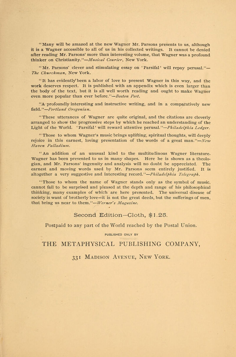 Many will be amazed at the new Wagner Mr. Parsons presents to us, although it is a Wagner accessible to all of us in his collected writings. It cannot be denied after reading Mr. Parsons' more than interesting volume, that Wagner was a profound thinker on Christianity.—Musical Courier, New York. Mr. Parsons' clever and stimulating essay on 'Parsifal' will repay perusal.— The Churchman, New York. It has evidently'been a labor of love to present Wagner in this way, and the work deserves respect. It is published with an appendix which is even larger than the body of the text, but it is all well worth reading and ought to make Wagner even more popular than ever before.—Boston Post. A profoundly interesting and instructive writing, and in a comparatively new field.—Portland Oregonian. These utterances of Wagner are quite original, and the citations are cleverly arranged to show the progressive steps by which he reached an understanding of the I_,ight of the World. 'Parsifal' will reward attentive perusal.—Philadelphia Ledger. Those to whom Wagner's music brings uplifting, spiritual thoughts, will deeply rejoice in this earnest, loving presentation of the words of a great man.—New Haven Palladittm. An addition of an unusual kind to the multitudinous Wagner literature. Wagner has been presented to us in many shapes. Here he is shown as a theolo- gian, and Mr. Parsons' ingenuity and analysis will no doubt be appreciated. The earnest and moving words used by Mr. Parsons seem entirely justified. It is altogether a very suggestive and interesting record.—Philadelphia Telegraph. Those to whom the name of Wagner stands only as the symbol of music, cannot fail to be surprised and pleased at the depth and range of his philosophical thinking, many examples of which are here presented. The universal disease of society is want of brotherly love—it is not the great deeds, but the sufferings of men, that bring us near to them.—Werners Magazine. Second Edition—Cloth, $1.25. Postpaid to any part of the World reached by the Postal Union. PUBLISHED ONLY BY THE METAPHYSICAL PUBLISHING COMPANY,