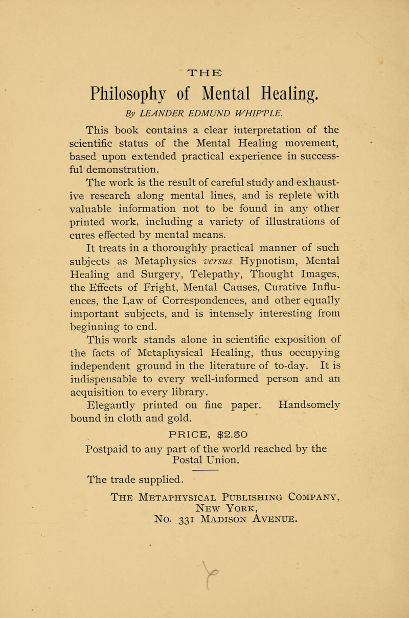 THE Philosophy of Mental Healing. By LEANDER EDMUND IVHIPTLE. This book contains a clear interpretation of the scientific status of the Mental Healing movement, based upon extended practical experience in success- ful demonstration. The work is the result of careful study and exhaust- ive research along mental lines, and is replete with valuable information not to be found in an}T other printed work, including a variety of illustrations of cures effected by mental means. It treats in a thoroughly practical manner of such subjects as Metaphysics versus Hypnotism, Mental Healing and Surgery, Telepathy, Thought Images, the Effects of Fright, Mental Causes, Curative Influ- ences, the L,aw of Correspondences, and other equally important subjects, and is intensely interesting from beginning to end. This work stands alone in scientific exposition of the facts of Metaphysical Healing, thus occupying independent ground in the literature of to-day. It is indispensable to every well-informed person and an acquisition to every library. Elegantly printed on fine paper. Handsomely bound in cloth and gold. PRICE, $2.50 Postpaid to any part of the world reached by the Postal Union. The trade supplied. The Metaphysical Publishing Company, New York, No. 331 Madison Avenue.