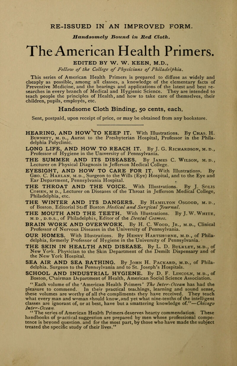 RE-ISSUED IN AN IMPROVED FORM. Handsomely Sound in Jted Cloth. The American Health Primers. EDITED BY W. W. KEEN, M.D., Fellow of the College of Physicians of Philadelphia, This series of American Health Primers is prepared to diffuse as widely and cheaply as possible, among all classes, a knowledge of the elementary facts of Preventive Medicine, and the bearings and applications of the latest and best re- searches in every branch of Medical and Hygienic Science. They are intended to teach people the principles of Health, and how to take care of themselves, their children, pupils, employes, etc. Handsome Cloth Binding, 50 cents, each. Sent, postpaid, upon receipt of price, or may be obtained from any bookstore. HEARING, AND HOW TO KEEP IT. With Illustrations. By Chas. H. Burnett, m.d., Aurist to the Presbyterian Hospital, Professor in the Phila- delphia Polyclinic. LONG LIFE, AND HOW TO REACH IT. By J. G. Richardson, m.d., Professor of Hygiene in the University of Pennsylvania. THE SUMMER AND ITS DISEASES. By James C.Wilson, m.d., Lecturer on Physical Diagnosis in Jefferson Medical College. EYESIGHT, AND HOW TO CARE FOR IT. With Illustrations. By Geo. C. Harlan, m.d., Surgeon to the Wills (Eye) Hospital, and to the Eye and Ear Department, Pennsylvania Hospital. THE THROAT AND THE VOICE. With Illustrations. By J. Solis Cohen, m d., Lecturer on Diseases of the Throat in Jefferson Medical College, Philadelphia, etc. THE WINTER AND ITS DANGERS. By Hamilton Osgood, m.d., of Boston. Editorial Staff Boston Medical and Surgical Journal. THE MOUTH AND THE TEETH. With Illustrations. By J. W.White, m.d , d.d.s., of Philadelphia, Editor of the Dental Cosmos. BRAIN WORK AND OVERWORK. By H. C. Wood, Jr., m.d., Clinical Professor of Nervous Diseases in the University of Pennsylvania. OUR HOMES. With Illustrations. By Henry Hartshorne, m.d., of Phila- delphia, formerly Professor of Hygiene in the University of Pennsylvania. THE SKIN IN HEALTH AND DISEASE. By L. D. Bulkley, m.d., of New York. Physician to the Skin Department of the Demilt Dispensary and of the New York Hospital. SEA AIR AND SEA BATHING. By John H. Packard, m.d., of Phila- delphia. Surgeon to the Pennsylvania and to St. Joseph's Hospitals. SCHOOL AND INDUSTRIAL HYGIENE. By D. F. Lincoln, m.d., of Boston, Chairman Department of Health, American Social Science Association.  Each volume of the 'American Health Piimers' The Inter-Ocean has had the pleasure to commend. In their practical teachings, learning and sound sense, these volumes are worthy of all the compliments they have received. They teach what every man and woman should know, and yet what nine-tenths of the intelligent classes are ignorant of, or at best, have but a smattering knowledge of.—Chicago Inter-Ocean.  The series of American Health Primers deserves hearty commendation. These handbooks of p>actical suggestion are prepared by men whose professional compe- tence is beyond question, and for the most part, by those who have made the subject treated the specific study of their lives.