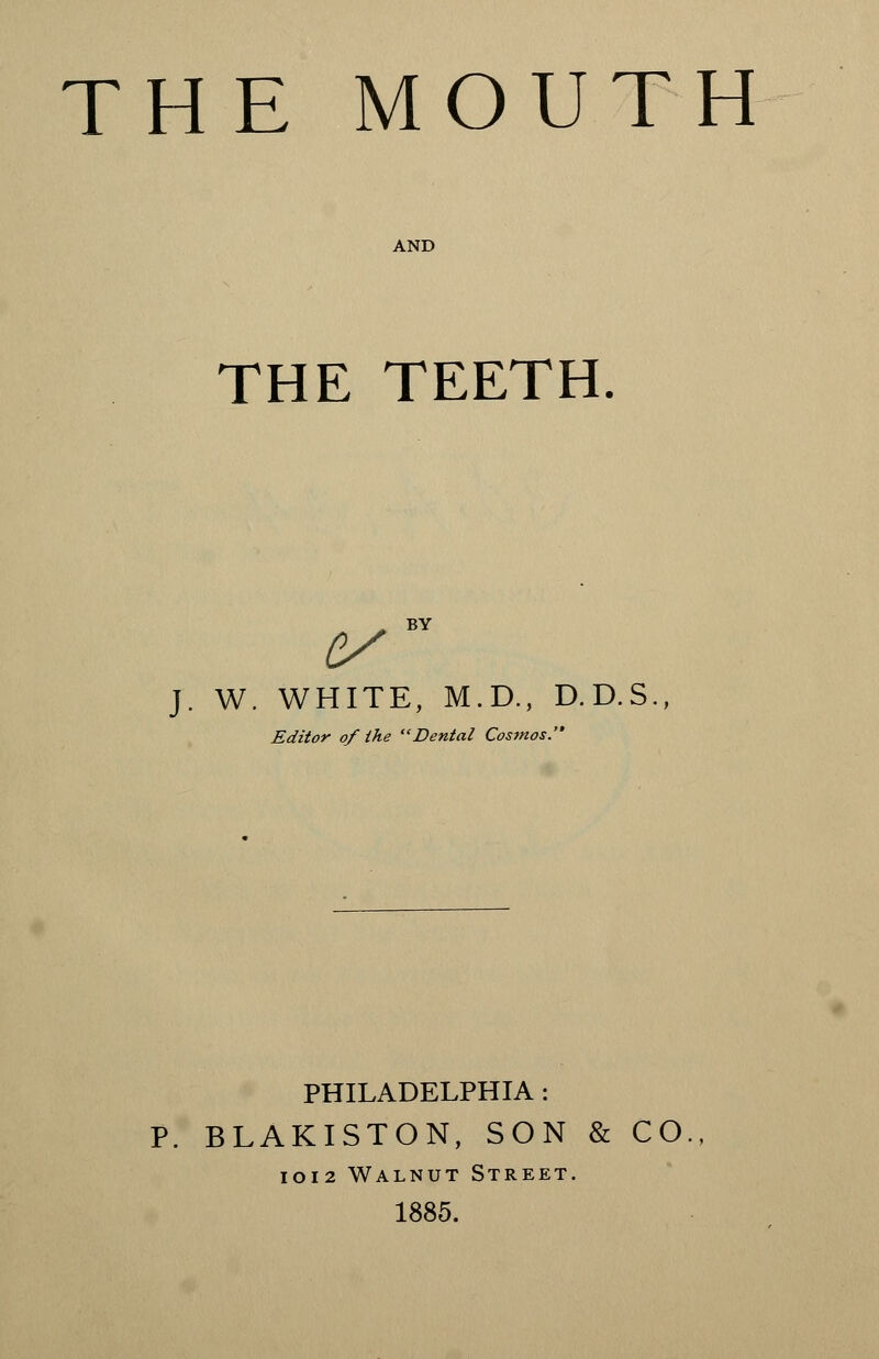 THE MOUTH THE TEETH. J. W. WHITE, M.D., D.D.S., Editor of the Dental Cosmos. PHILADELPHIA : P. BLAKISTON, SON & CO., 1012 Walnut Street. 1885.