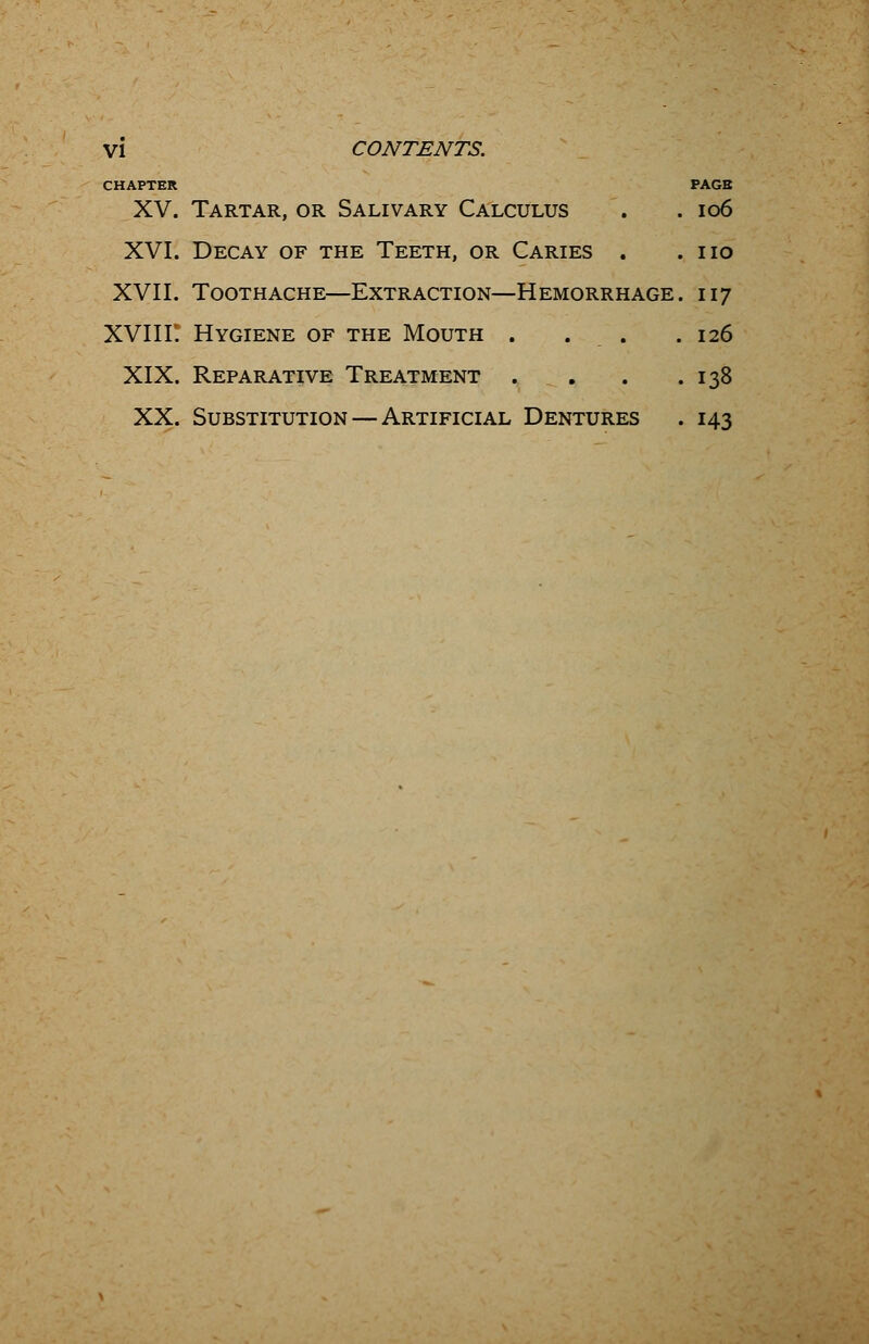 CHAPTER PAGE XV. Tartar, or Salivary Calculus . . 106 XVI. Decay of the Teeth, or Caries . .no XVII. Toothache—Extraction—Hemorrhage. 117 XVIIF. Hygiene of the Mouth . . . .126 XIX. Reparative Treatment . . . .138 XX. Substitution — Artificial Dentures . 143