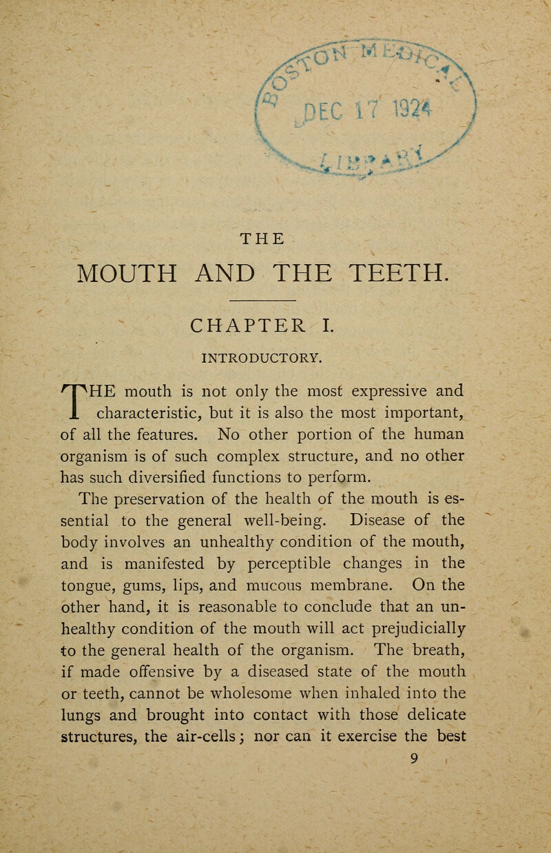 r,©fe .* THE MOUTH AND THE TEETH. CHAPTER I. INTRODUCTORY. THE mouth is not only the most expressive and characteristic, but it is also the most important, of all the features. No other portion of the human organism is of such complex structure, and no other has such diversified functions to perform. The preservation of the health of the mouth is es- sential to the general well-being. Disease of the body involves an unhealthy condition of the mouth, and is manifested by perceptible changes in the tongue, gums, lips, and mucous membrane. On the other hand, it is reasonable to conclude that an un- healthy condition of the mouth will act prejudicially to the general health of the organism. The breath, if made offensive by a diseased state of the mouth or teeth, cannot be wholesome when inhaled into the lungs and brought into contact with those delicate structures, the air-cells; nor can it exercise the best