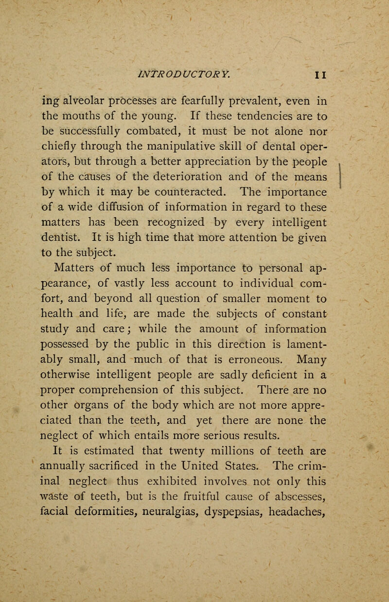 ing alveolar processes are fearfully prevalent, even in the mouths of the young. If these tendencies are to be successfully combated, it must be not alone nor chiefly through the manipulative skill of dental oper- ators, but through a better appreciation by the people of the causes of the deterioration and of the means by which it may be counteracted. The importance of a wide diffusion of information in regard to these matters has been recognized by every intelligent dentist. It is high time that more attention be given to the subject. Matters of much less importance to personal ap- pearance, of vastly less account to individual com- fort, and beyond all question of smaller moment to health and life, are made the subjects of constant study and care; while the amount of information possessed by the public in this direction is lament- ably small, and much of that is erroneous. Many otherwise intelligent people are sadly deficient in a proper comprehension of this subject. There are no other organs of the body which are not more appre- ciated than the teeth, and yet there are none the neglect of which entails more serious results. It is estimated that twenty millions of teeth are annually sacrificed in the United States. The crim- inal neglect thus exhibited involves not only this waste of teeth, but is the fruitful cause of abscesses, facial deformities, neuralgias, dyspepsias, headaches,