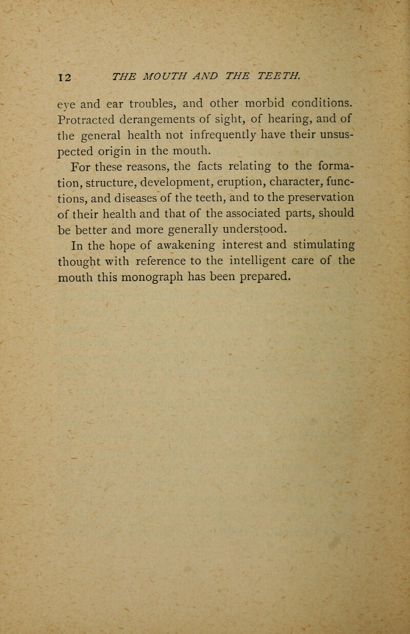 eye and ear troubles, and other morbid conditions. Protracted derangements of sight, of hearing, and of the general health not infrequently have their unsus- pected origin in the mouth. For these reasons, the facts relating to the forma- tion, structure, development, eruption, character, func- tions, and diseases of the teeth, and to the preservation of their health and that of the associated parts, should be better and more generally understood. In the hope of awakening interest and stimulating thought with reference to the intelligent care of the mouth this monograph has been prepared.