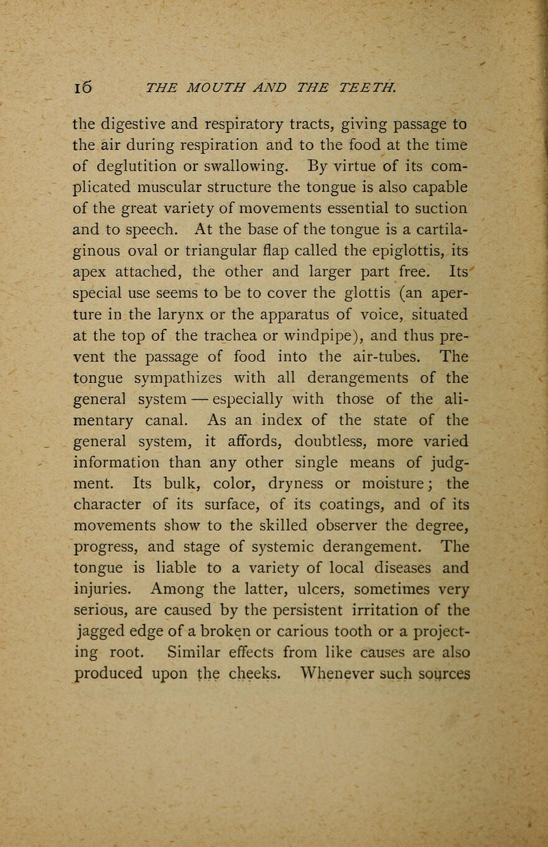 the digestive and respiratory tracts, giving passage to the air during respiration and to the food at the time of deglutition or swallowing. By virtue of its com- plicated muscular structure the tongue is also capable of the great variety of movements essential to suction and to speech. At the base of the tongue is a cartila- ginous oval or triangular flap called the epiglottis, its apex attached, the other and larger part free. Its special use seems to be to cover the glottis (an aper- ture in the larynx or the apparatus of voice, situated at the top of the trachea or windpipe), and thus pre- vent the passage of food into the air-tubes. The tongue sympathizes with all derangements of the general system — especially with those of the ali- mentary canal. As an index of the state of the general system, it affords, doubtless, more varied information than any other single means of judg- ment. Its bulk, color, dryness or moisture; the character of its surface, of its coatings, and of its movements show to the skilled observer the degree, progress, and stage of systemic derangement. The tongue is liable to a variety of local diseases and injuries. Among the latter, ulcers, sometimes very serious, are caused by the persistent irritation of the jagged edge of a broken or carious tooth or a project- ing root. Similar effects from like causes are also produced upon the cheeks. Whenever such sources