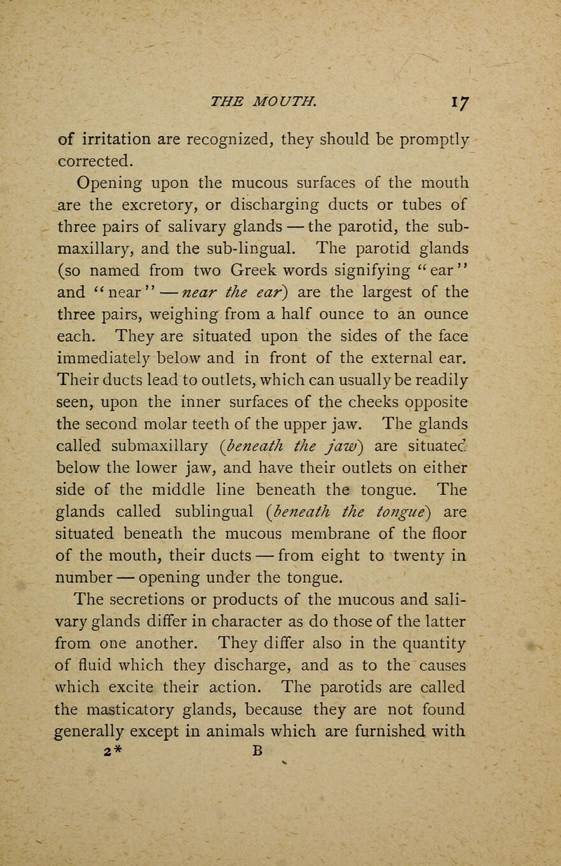 of irritation are recognized, they should be promptly corrected. Opening upon the mucous surfaces of the mouth are the excretory, or discharging ducts or tubes of three pairs of salivary glands — the parotid, the sub- maxillary, and the sub-lingual. The parotid glands (so named from two Greek words signifying ear and near—near the ear) are the largest of the three pairs, weighing from a half ounce to an ounce each. They are situated upon the sides of the face immediately below and in front of the external ear. Their ducts lead to outlets, which can usually be readily seen, upon the inner surfaces of the cheeks opposite the second molar teeth of the upper jaw. The glands called submaxillary (beneath the jaw) are situatec below the lower jaw, and have their outlets on either side of the middle line beneath the tongue. The glands called sublingual {beneath the tongue) are situated beneath the mucous membrane of the floor of the mouth, their ducts — from eight to twenty in number — opening under the tongue. The secretions or products of the mucous and sali- vary glands differ in character as do those of the latter from one another. They differ also in the quantity of fluid which they discharge, and as to the causes which excite their action. The parotids are called the masticatory glands, because they are not found generally except in animals which are furnished with 2* B