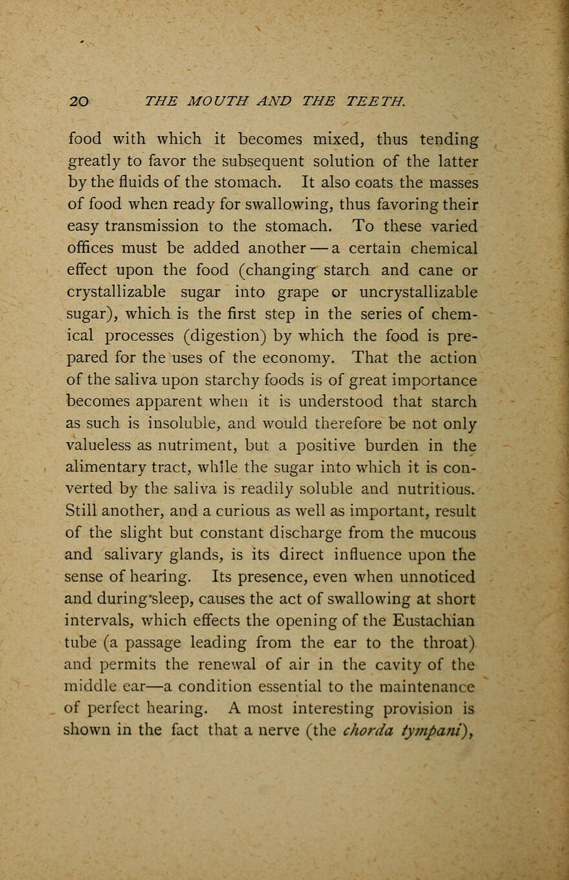 food with which it becomes mixed, thus tending greatly to favor the subsequent solution of the latter by the fluids of the stomach. It also coats the masses of food when ready for swallowing, thus favoring their easy transmission to the stomach. To these varied offices must be added another — a certain chemical effect upon the food (changing starch and cane or crystallizable sugar into grape or uncrystallizable sugar), which is the first step in the series of chem- ical processes (digestion) by which the food is pre- pared for the uses of the economy. That the action of the saliva upon starchy foods is of great importance becomes apparent when it is understood that starch as such is insoluble, and would therefore be not only valueless as nutriment, but a positive burden in the alimentary tract, while the sugar into which it is con- verted by the saliva is readily soluble and nutritious. Still another, and a curious as well as important, result of the slight but constant discharge from the mucous and salivary glands, is its direct influence upon the sense of hearing. Its presence, even when unnoticed and during-sleep, causes the act of swallowing at short intervals, which effects the opening of the Eustachian tube (a passage leading from the ear to the throat) and permits the renewal of air in the cavity of the middle ear—a condition essential to the maintenance of perfect hearing. A most interesting provision is shown in the fact that a nerve (the chorda tympani),