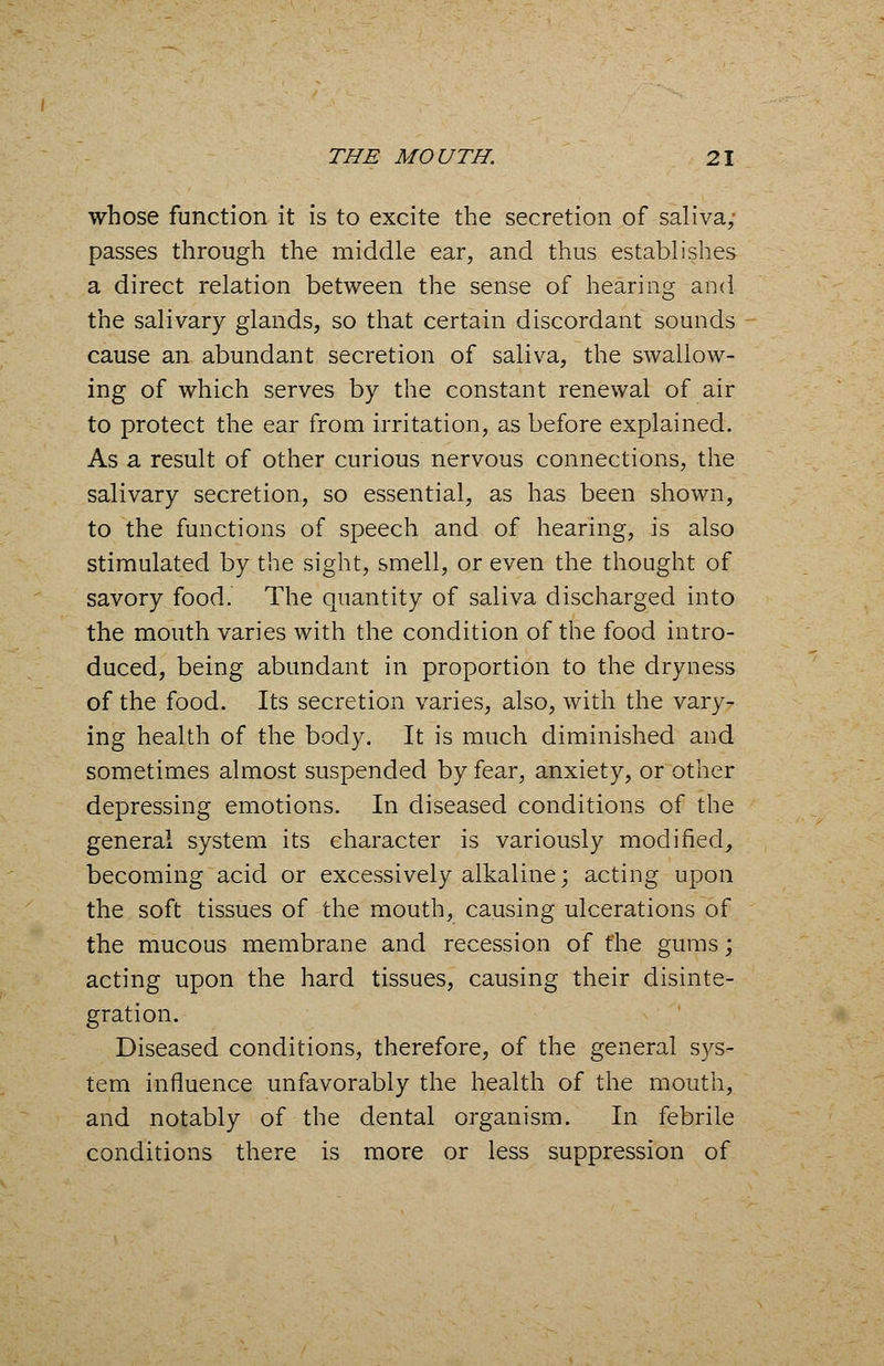 whose function it is to excite the secretion of saliva; passes through the middle ear, and thus establishes a direct relation between the sense of hearing and the salivary glands, so that certain discordant sounds cause an abundant secretion of saliva, the swallow- ing of which serves by the constant renewal of air to protect the ear from irritation, as before explained. As a result of other curious nervous connections, the salivary secretion, so essential, as has been shown, to the functions of speech and of hearing, is also stimulated by the sight, smell, or even the thought of savory food. The quantity of saliva discharged into the mouth varies with the condition of the food intro- duced, being abundant in proportion to the dryness of the food. Its secretion varies, also, with the vary- ing health of the body. It is much diminished and sometimes almost suspended by fear, anxiety, or other depressing emotions. In diseased conditions of the general system its character is variously modified, becoming acid or excessively alkaline; acting upon the soft tissues of the mouth, causing ulcerations of the mucous membrane and recession of the gums; acting upon the hard tissues, causing their disinte- gration. Diseased conditions, therefore, of the general sys- tem influence unfavorably the health of the mouth, and notably of the dental organism. In febrile conditions there is more or less suppression of